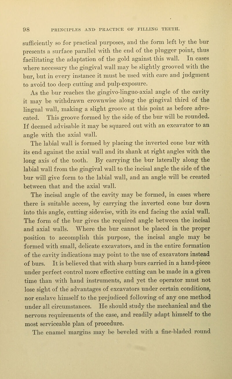 sufficiently so for practical purposes, and the form left by the bur presents a surface parallel with the end of the plugger point, thus facilitating the adaptation of the gold against this wall. In cases where necessary the gingival wall may be slightly grooved with the bur, but in every instance it must be used with care and judgment to avoid too deep cutting and pulp-exposure. As the bur reaches the gingivo-linguo-axial angle of the cavity it may be withdrawn crownwise along the gingival third of the lingual wall, making a slight groove at this point as before advo- cated. This groove formed by the side of the bur will be rounded. If deemed advisable it may be squared out with an excavator to an angle with the axial wall. The labial wall is formed by placing the inverted cone bur with its end against the axial wall and its shank at right angles with the long axis of the tooth. By carrying the bur laterally along the labial wall from the gingival wall to the incisal angle the side of the bur will give form to the labial wall, and an angle will be created between that and the axial wall. The incisal angle of the cavity may be formed, in cases where there is suitable access, by carrying the inverted cone bur down into this angle, cutting sidewise, with its end facing the axial wall. The form of the bur gives the required angle between the incisal and axial walls. Where the bur cannot be placed in the proper position to accomplish this purpose, the incisal angle may be formed with small, delicate excavators, and in the entire formation of the cavity indications may point to the use of excavators instead of burs. It is believed that with sharp burs carried in a hand-piece under perfect control more effective cutting can be made in a given time than with hand instruments, and yet the operator must not lose sight of the advantages of excavators under certain conditions, nor enslave himself to the prejudiced following of any one method under all circumstances. He should study the mechanical and the nervous requirements of the case, and readily adapt himself to the most serviceable plan of procedure. The enamel margins may be beveled with a fine-bladed round