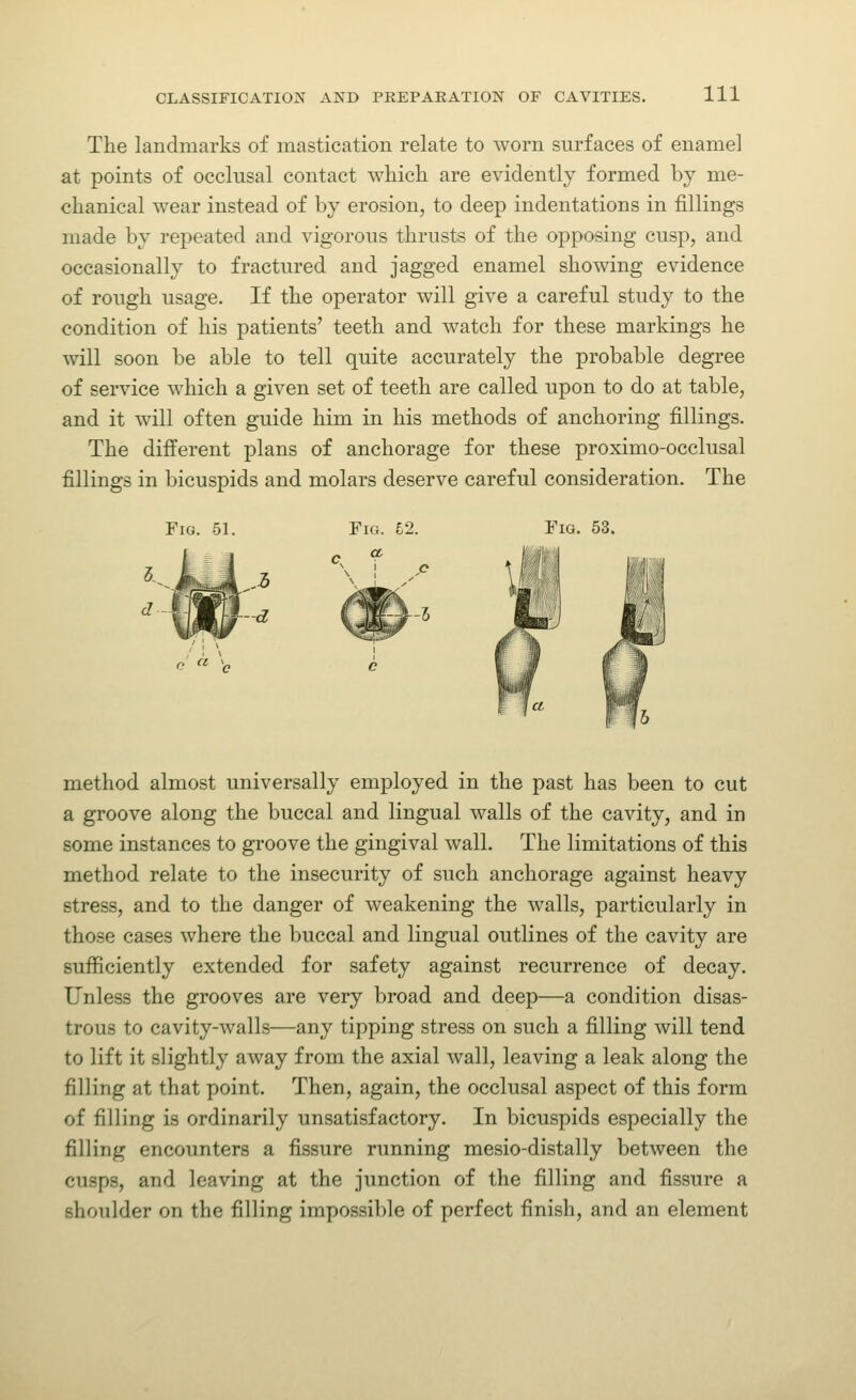 The landmarks of mastication relate to worn surfaces of enamel at points of occlusal contact which are evidently formed by me- chanical wear instead of by erosion, to deep indentations in fillings made by repeated and vigorous thrusts of the opposing cusp, and occasionally to fractured and jagged enamel showing evidence of rough usage. If the operator will give a careful study to the condition of his patients' teeth and watch for these markings he will soon be able to tell quite accurately the probable degree of service which a given set of teeth are called upon to do at table, and it will often guide him in his methods of anchoring fillings. The different plans of anchorage for these proximo-occlusal fillings in bicuspids and molars deserve careful consideration. The Fig. 51. Fig. £2. method almost universally employed in the past has been to cut a groove along the buccal and lingual walls of the cavity, and in some instances to groove the gingival wall. The limitations of this method relate to the insecurity of such anchorage against heavy stress, and to the danger of weakening the walls, particularly in those cases where the buccal and lingual outlines of the cavity are sufficiently extended for safety against recurrence of decay. Unless the grooves are very broad and deep—a condition disas- trous to cavity-walls—any tipping stress on such a filling will tend to lift it slightly away from the axial wall, leaving a leak along the filling at that point. Then, again, the occlusal aspect of this form of filling is ordinarily unsatisfactory. In bicuspids especially the filling encounters a fissure running mesio-distally between the cusps, and leaving at the junction of the filling and fissure a shoulder on the filling impossible of perfect finish, and an element