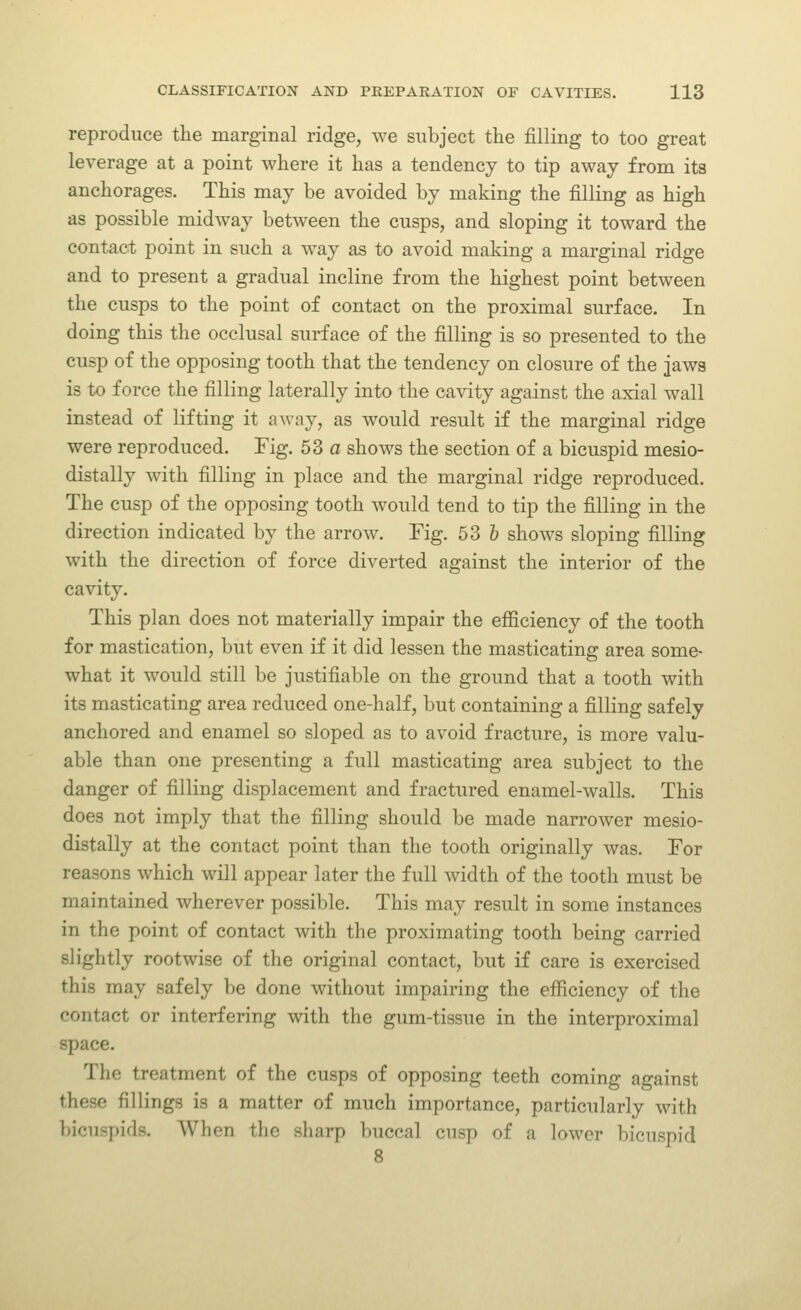reproduce the marginal ridge, we subject the filling to too great leverage at a point where it has a tendency to tip away from its anchorages. This may be avoided by making the filling as high as possible midway between the cusps, and sloping it toward the contact point in such a way as to avoid making a marginal ridge and to present a gradual incline from the highest point between the cusps to the point of contact on the proximal surface. In doing this the occlusal surface of the filling is so presented to the cusp of the opposing tooth that the tendency on closure of the jaws is to force the filling laterally into the cavity against the axial wall instead of lifting it away, as would result if the marginal ridge were reproduced. Fig. 53 a shows the section of a bicuspid mesio- distally with filling in place and the marginal ridge reproduced. The cusp of the opposing tooth would tend to tip the filling in the direction indicated by the arrow. Fig. 53 & shows sloping filling with the direction of force diverted against the interior of the cavity. This plan does not materially impair the efficiency of the tooth for mastication, but even if it did lessen the masticating area some- what it would still be justifiable on the ground that a tooth with its masticating area reduced one-half, but containing a filling safely anchored and enamel so sloped as to avoid fracture, is more valu- able than one presenting a full masticating area subject to the danger of filling displacement and fractured enamel-walls. This does not imply that the filling should be made narrower mesio- distally at the contact point than the tooth originally was. For reasons which will appear later the full width of the tooth must be maintained wherever possible. This may result in some instances in the point of contact with the proximating tooth being carried slightly rootwise of the original contact, but if care is exercised this may safely be done without impairing the efficiency of the contact or interfering with the gum-tissue in the interproximal space. The treatment of the cusps of opposing teeth coming against these fillings is a matter of much importance, particularly with bicuspids. When the sharp buccal cusp of a lower bicuspid
