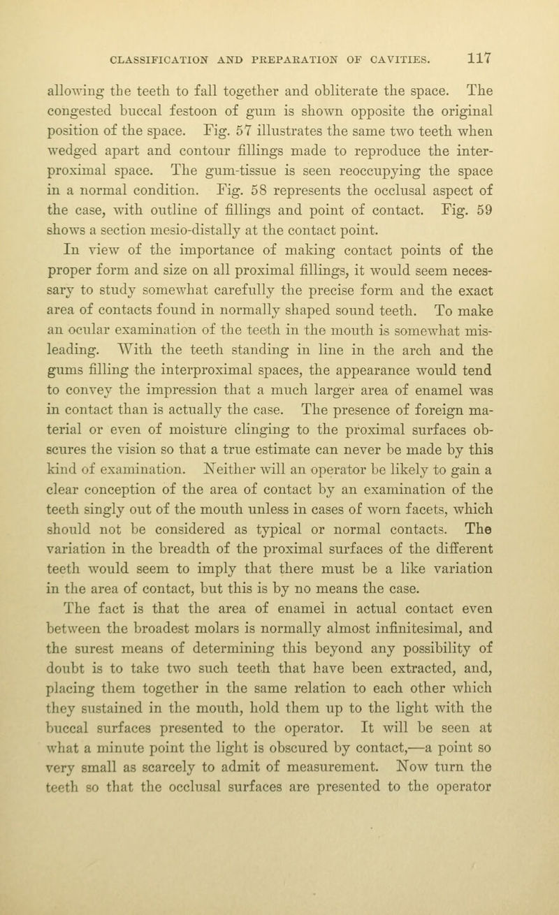 allowing the teeth to fall together and obliterate the space. The congested buccal festoon of gum is shown opposite the original position of the space. Fig. 57 illustrates the same two teeth when wedged apart and contour fillings made to reproduce the inter- proximal space. The gum-tissue is seen reoccupying the space in a normal condition. Fig. 58 represents the occlusal aspect of the case, with outline of fillings and point of contact. Fig. 59 shows a section mesio-distally at the contact point. In view of the importance of making contact points of the proper form and size on all proximal fillings, it would seem neces- sary to study somewhat carefully the precise form and the exact area of contacts found in normally shaped sound teeth. To make an ocular examination of the teeth in the mouth is somewhat mis- leading. With the teeth standing in line in the arch and the gums filling the interproximal spaces, the appearance would tend to convey the impression that a much larger area of enamel was in contact than is actually the case. The presence of foreign ma- terial or even of moisture clinging to the proximal surfaces ob- scures the vision so that a true estimate can never be made by this kind of examination. JSTeither will an operator be likely to gain a clear conception of the area of contact by an examination of the teeth singly out of the mouth unless in cases of worn facets, which should not be considered as typical or normal contacts. The variation in the breadth of the proximal surfaces of the different teeth would seem to imply that there must be a like variation in the area of contact, but this is by no means the case. The fact is that the area of enamel in actual contact even between the broadest molars is normally almost infinitesimal, and the surest means of determining this beyond any possibility of doubt is to take two such teeth that have been extracted, and, placing them together in the same relation to each other which they sustained in the mouth, hold them up to the light with the buccal surfaces presented to the operator. It will be seen at what a minute point the light is obscured by contact,—a point so very small as scarcely to admit of measurement. Now turn the teeth so that the occlusal surfaces are presented to the operator