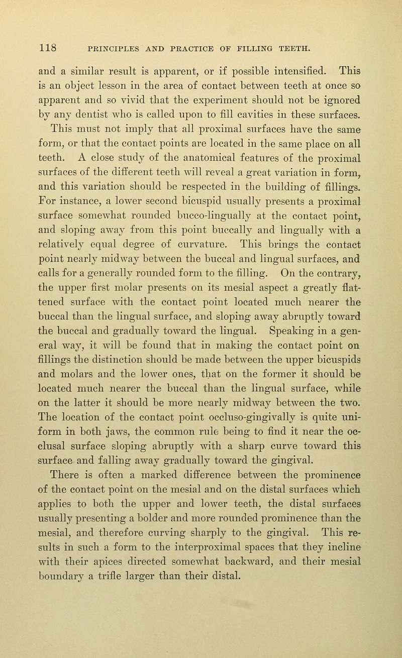 and a similar result is apparent, or if possible intensified. This is an object lesson in the area of contact between teeth at once so apparent and so vivid that the experiment should not be ignored by any dentist who is called upon to fill cavities in these surfaces. This must not imply that all proximal surfaces have the same form, or that the contact points are located in the same place on all teeth, A close study of the anatomical features of the proximal surfaces of the different teeth will reveal a great variation in form,, and this variation should be respected in the building of fillings. For instance, a lower second bicuspid usually presents a proximal surface somewhat rounded bucco-lingually at the contact point, and sloping away from this point buccally and lingually with a relatively equal degree of curvature. This brings the contact point nearly midway between the buccal and lingual surfaces, and calls for a generally rounded form to the filling. On the contrary, the upper first molar presents on its mesial aspect a greatly flat- tened surface with the contact point located much nearer the buccal than the lingual surface, and sloping away abruptly toward the buccal and gradually toward the lingual. Speaking in a gen- eral way, it will be found that in making the contact point on fillings the distinction should be made between the upper bicuspids and molars and the lower ones, that on the former it should be located much nearer the buccal than the lingual surface, while on the latter it should be more nearly midway between the two. The location of the contact point occluso-gingivally is quite uni- form in both jaws, the common rule being to find it near the oc- clusal surface sloping abruptly with a sharp curve toward this surface and falling away gradually toward the gingival. There is often a marked difference between the prominence of the contact point on the mesial and on the distal surfaces which applies to both the upper and lower teeth, the distal surfaces usually presenting a bolder and more rounded prominence than the mesial, and therefore curving sharply to the gingival. This re- sults in such a form to the interproximal spaces that they incline with their apices directed somewhat backward, and their mesial boundary a trifle larger than their distal.