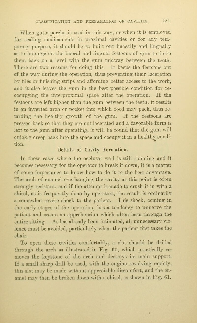 When gutta-percha is used in this way, or when it is employed for sealing medicaments in proximal cavities or for any tem- porary purpose, it should be so built out buccally and lingually as to impinge on the buccal and lingual festoons of gum to force them back on a level vnth. the gum midway between the teeth. There are two reasons for doing this. It keeps the festoons out of the way during the operation, thus preventing their laceration by files or finishing strips and affording better access to the work, and it also leaves the gum in the best possible condition for re- occupying the interproximal space after the operation. If the festoons are left higher than the gum between the teeth, it results in an inverted arch or pocket into which food may pack, thus re- tarding the healthy growth of the gum. If the festoons are pressed back so that they are not lacerated and a favorable form is left to the gum after operating, it will be found that the gum will quickly creep back into the space and occupy it in a healthy condi- tion. Details of Cavity Formation. In those cases where the occlusal wall is still standing and it becomes necessary for the operator to break it down, it is a matter of some importance to know how to do it to the best advantage. The arch of enamel overhanging the cavity at this point is often strongly resistant, and if the attempt is made to crush it in with a chisel, as is frequently done by operators, the result is ordinarily a somewhat severe shock to the patient. This shock, coming in the early stages of the operation, has a tendency to unnerve the patient and create an apprehension which often lasts through the entire sitting. As has already been intimated, all unnecessary vio- lence must be avoided, particularly when the patient first takes the chair. To open these cavities comfortably, a slot should be drilled through the arch as illustrated in Fig. 60, which practically re- moves the keystone of the arch and destroys its main support. If a small sharp drill be used, with the engine revolving rapidly, this slot may be made without appreciable discomfort, and the en- amel may then be broken down with a chisel, as shown in Fig. 61.