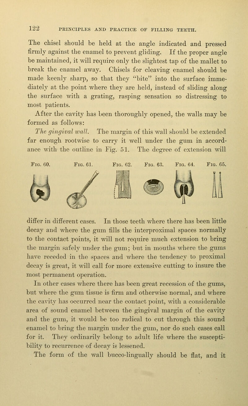 The chisel should be held at the angle indicated and pressed firmly against the enamel to prevent gliding. If the proper angle be maintained, it will require only the slightest tap of the mallet to break the enamel away. Chisels for cleaving enamel should be made keenly sharp, so that they bite into the surface imme- diately at the point where they are held, instead of sliding along the surface with a grating, rasping sensation so distressing to most patients. After the cavity has been thoroughly opened, the walls may be formed as follows: The gingival wall. The margin of this wall should be extended far enough rootwise to carry it well under the gum in accord- ance with the outline in Fig. 51. The degree of extension will Fig. 60. Fig. 61. Fig. 62. Fig. 63. Fig. 64. Fig. 65. differ in different cases. In those teeth where there has been little decay and where the gum fills the interproximal spaces normally to the contact points, it will not require much extension to bring the margin safely under the gum; but in mouths where the gums have receded in the spaces and where the tendency to proximal decay is great, it will call for more extensive cutting to insure the most permanent operation. In other cases where there has been great recession of the gums, but where the gum tissue is firm and otherwise normal, and where the cavity has occurred near the contact point, with a considerable area of sound enamel between the gingival margin of the cavity and the gum, it would be too radical to cut through this sound enamel to bring the margin under the gum, nor do such cases call for it. They ordinarily belong to adult life where the suscepti- bility to recurrence of decay is lessened. The form of the wall bucco-lingually should be flat, and it