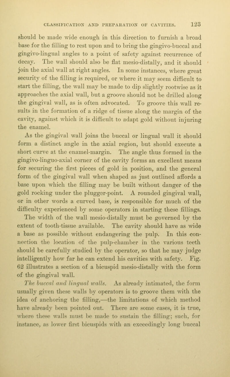 should be made wide enough in this direction to furnish a broad base for the filling to rest upon and to bring the gingivo-buccal and gingivo-lingual angles to a point of safety against recurrence of decay. The wall should also be flat mesio-distally, and it should join the axial wall at right angles. In some instances, where great security of the filling is required, or where it may seem difficult to start the filling, the wall may be made to dip slightly rootwise as it approaches the axial wall, but a groove should not be drilled along the gingival wall, as is often advocated. To groove this wall re- sults in the formation of a ridge of tissue along the margin of the cavity, against which it is difficult to adapt gold without injuring the enamel. As the gingival wall joins the buccal or lingual wall it should form a distinct angle in the axial region, but should execute a short curve at the enamel-margin. The angle thus formed in the gingivo-linguo-axial corner of the cavity forms an excellent means for securing the first pieces of gold in position, and the general form of the gingival wall when shaped as just outlined affords a base upon which the filling may be built without danger of the gold rocking under the plugger-point. A rounded gingival wall, or in other words a curved base, is responsible for much of the difficulty experienced by some operators in starting these fillings. The width of the wall mesio-distally must be governed by the extent of tooth-tissue available. The cavity should have as wide a base as possible without endangering the pulp. In this con- nection the location of the pulp-chaml)er in tlie various teeth should be carefully studied by the operator, so that he may judge intelligently how far he can extend his cavities with safety. Fig. G2 illustrates a section of a bicuspid mesio-distally with the form of the gingival wall. The buccal and lingual walls. As already intimated, the form usually given these walls by operators is to groove them with the idea of anchoring the filling,—the limitations of which method have already been pointed out. There are some cases, it is true, where these walls must be made to sustain the filling; such, for instance, as lower first bicuspids with an exceedingly long buccal