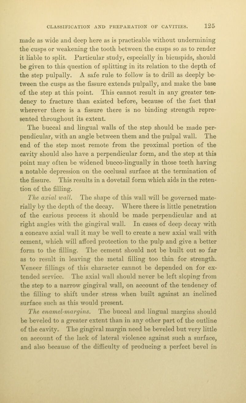 made as wide and deep here as is practicable without ■undermining the cusps or weakening the tooth between the cusps so as to render it liable to split. Particular study, especially in bicuspids, should be given to this question of splitting in its relation to the depth of the step pulpally. A safe rule to follow is to drill as deeply be- tween the cusps as the fissure extends pulpally, and make the base of the step at this point. This cannot result in any greater ten- dency to fracture than existed before, because of the fact that wherever there is a fissure there is no binding strength repre- sented throughout its extent. The buccal and lingual walls of the step should be made per- pendicular, with an angle between them and the pulpal wall. The end of the step most remote from the proximal portion of the cavity should also have a perpendicular form, and the step at this point may often be widened bucco-lingually in those teeth having a notable depression on the occlusal surface at the termination of the fissure. This results in a dovetail form which aids in the reten- tion of the filling. The axial wall. The shape of this wall will be governed mate- rially by the depth of the decay. Where there is little penetration of the carious process it should be made perpendicular and at right angles with the gingival wall. In cases of deep decay with a concave axial wall it may be well to create a new axial wall with cement, which will afford protection to the pulp and give a better form to the filling. The cement should not be built out so far as to result in leaving the metal filling too thin for strength. Veneer fillings of this character cannot be depended on for ex- tended service. The axial wall should never be left sloping from the step to a narrow gingival wall, on account of the tendency of the filling to shift under stress when built against an inclined surface such as this would present. The enamel-margins. The buccal and lingual margins should be beveled to a greater extent than in any other part of the outline of the cavity. The gingival margin need be beveled but very little on account of the lack of lateral violence against such a surface, and also because of the difficulty of producing a perfect bevel in