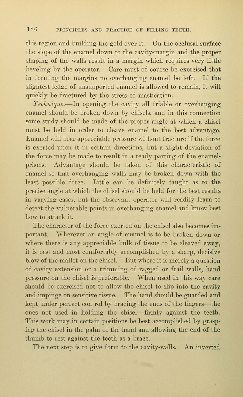 this region and building the gold over it. On the occlusal surface the slope of the enamel down to the cavity-margin and the proper shaping of the walls result in a margin which requires very little beveling by the operator. Care must of course be exercised that in forming the margins no overhanging enamel be left. If the slightest ledge of unsupported enamel is allowed to remain, it will quickly be fractured by the stress of mastication. Technique.—In opening the cavity all friable or overhanging enamel should be broken down by chisels, and in this connection some study should be made of the proper angle at which a chisel must be held in order to cleave enamel to the best advantage. Enamel will bear appreciable pressure without fracture if the force is exerted upon it in certain directions, but a slight deviation of the force may be made to result in a ready parting of the enamel- prisms. Advantage should be taken of this characteristic of enamel so that overhanging walls may be broken down with the least possible force. Little can be definitely taught as to the precise angle at which the chisel should be held for the best results in varying cases, but the observant operator will readily learn to detect the vulnerable points in overhanging enamel and know best how to attack it. The character of the force exerted on the chisel also becomes im- portant. Wherever an angle of enamel is ito be broken down or where there is any appreciable bulk of tissue to be cleaved away, it is best and most comfortably accomplished by a sharp, decisive blow of the mallet on the chisel. But Avhere it is merely a question of cavity extension or a trimming of ragged or frail walls, hand pressure on the chisel is preferable. When used in this way care should be exercised not to allow the chisel to slip into the cavity and impinge on sensitive tissue. The hand should be guarded and kept under perfect control by bracing the ends of the fingers—the ones not used in holding the chisel—firmly against the teeth. This work may in certain positions be best accomplished by grasp- ing the chisel in the palm of the hand and allowing the end of the thumb to rest against the teeth as a brace. The next step is to give form to the cavity-walls. An inverted