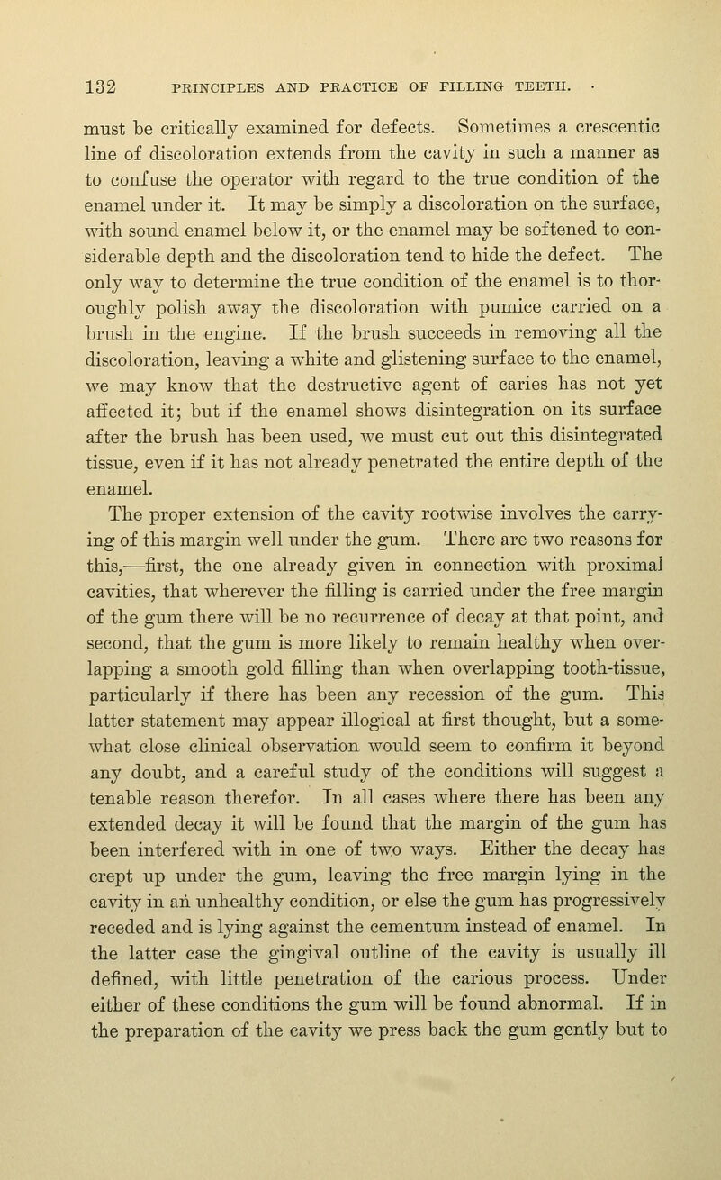 must be critically examined for defects. Sometimes a crescentic line of discoloration extends from the cavity in such a manner as to confuse the operator with regard to the true condition of the enamel under it. It may be simply a discoloration on the surface, with sound enamel below it, or the enamel may be softened to con- siderable depth and the discoloration tend to hide the defect. The only way to determine the true condition of the enamel is to thor- oughly polish away the discoloration with pumice carried on a brush in the engine. If the brush succeeds in removing all the discoloration, leaving a white and glistening surface to the enamel, we may know that the destructive agent of caries has not yet affected it; but if the enamel shows disintegration on its surface after the brush has been used, we must cut out this disintegrated tissue, even if it has not already penetrated the entire depth of the enamel. The proper extension of the cavity rootwise involves the carry- ing of this margin well under the gum. There are two reasons for this,—first, the one already given in connection with proximal cavities, that wherever the filling is carried under the free margin of the gum there will be no recurrence of decay at that point, and second, that the gum is more likely to remain healthy when over- lapping a smooth gold filling than when overlapping tooth-tissue, particularly if there has been any recession of the gum. This latter statement may appear illogical at first thought, but a some- what close clinical observation would seem to confirm it beyond any doubt, and a careful study of the conditions will suggest a tenable reason therefor. In all cases where there has been any extended decay it will be found that the margin of the gum has been interfered with in one of two ways. Either the decay has crept up under the gum, leaving the free margin lying in the cavity in ah unhealthy condition, or else the gum has progressively receded and is lying against the cementum instead of enamel. In the latter case the gingival outline of the cavity is usually ill defined, with little penetration of the carious process. Under either of these conditions the gum will be found abnormal. If in the preparation of the cavity we press back the gum gently but to