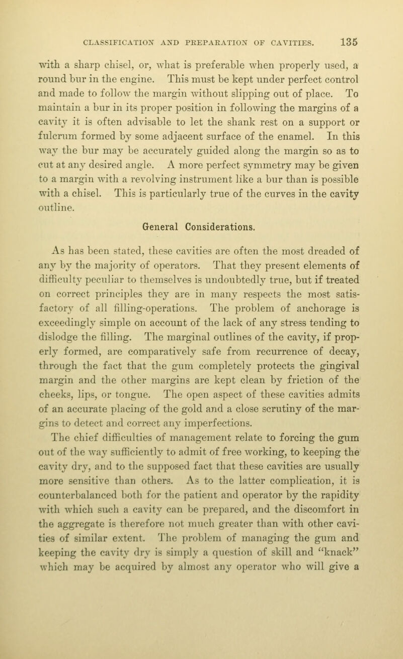 ^ath a sharp chisel, or, what is preferable when properly used, a round bur in the engine. This must be kept under perfect control and made to follow the margin without slipping out of place. To maintain a bur in its proper position in following the margins of a cavitv it is often advisable to let the shank rest on a support or fulcrum formed by some adjacent surface of the enamel. In this way the bur may be accurately guided along the margin so as to cut at any desired angle. A more perfect symmetry may be given to a margin with a revolving instrument like a bur than is possible with a chisel. This is particularly true of the curves in the cavity outline. General Considerations. As has been stated, these cavities are often the most dreaded of any by the majority of operators. That they present elements of difficulty peculiar to themselves is undoubtedly true, but if treated on correct principles they are in many respects the most satis- factory of all filling-operations. The problem of anchorage is exceedingly simple on account of the lack of any stress tending to dislodge the filling. The marginal outlines of the cavity, if prop- erly formed, are comparatively safe from recurrence of decay, through the fact that the gum completely protects the gingival margin and the other margins are kept clean by friction of the cheeks, lips, or tongue. The open aspect of these cavities admits of an accurate placing of the gold and a close scrutiny of the mar- gins to detect and correct any imperfections. The chief difficulties of management relate to forcing the gum out of the Avay sufficiently to admit of free working, to keeping the cavity dry, and to the supposed fact that these cavities are usually more sensitive than others. As to the latter complication, it is counterbalanced both for the patient and operator by the rapidity with which such a cavity can be prepared, and the discomfort in the aggregate is therefore not much greater than with other cavi- ties of similar extent. 1'he problem of managing the gum and keeping the cavity dry is simply a question of skill and knack which may be acquired by almost any operator who will give a