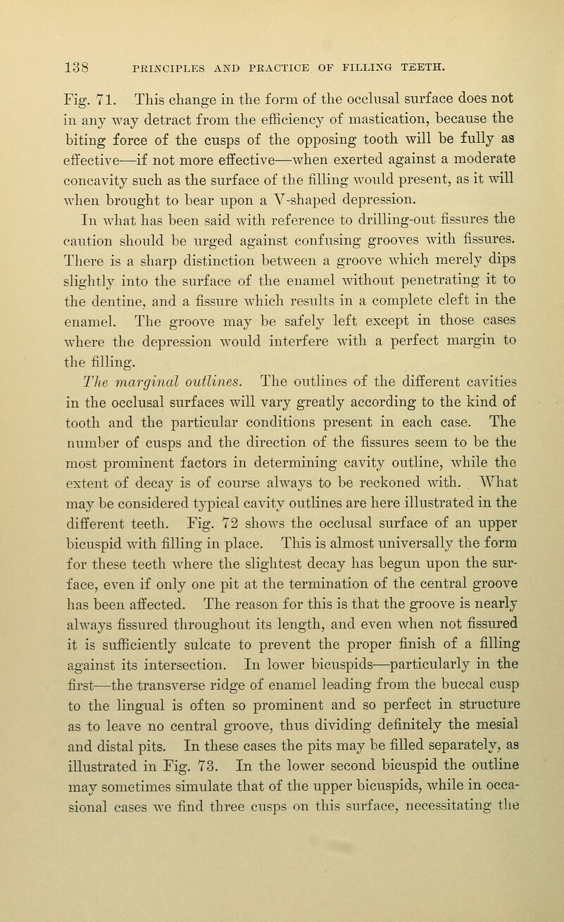 Fig. 71. This change in the form of the occlusal surface does not in any way detract from the efficiency of mastication, because the biting force of the cusps of the opposing tooth will be fully as effective—if not more effective—when exerted against a moderate concavity such as the surface of the filling would present, as it vnll when brought to bear upon a V-shaped depression. In what has been said with reference to drilling-out fissures the caution should be urged against confusing grooves with fissures. There is a sharp distinction between a groove which merely dips slightly into the surface of the enamel without penetrating it to the dentine, and a fissure which results in a complete cleft in the enamel. The groove may be safely left except in those cases where the depression would interfere with a perfect margin to the filling. The marginal outlines. The outlines of the different cavities in the occlusal surfaces will vary greatly according to the kind of tooth and the particular conditions present in each case. The number of cusps and the direction of the fissures seem to be the most prominent factors in determining cavity outline, while the extent of decay is of course always to be reckoned with. What may be considered typical cavity outlines are here illustrated in the different teeth. Fig. 72 shows the occlusal surface of an upper bicuspid with filling in place. This is almost universally the form for these teeth where the slightest decay has begun upon the sur- face, even if only one pit at the termination of the central groove has been affected. The reason for this is that the groove is nearly always fissured throughout its length, and even when not fissured it is sufficiently sulcate to prevent the proper finish of a filling against its intersection. In lower bicuspids—particularly in the first—the transverse ridge of enamel leading from the buccal cusp to the lingual is often so prominent and so perfect in structure as to leave no central groove, thus dividing definitely the mesial and distal pits. In these cases the pits may be filled separately, as illustrated in Fig. 73. In the lower second bicuspid the outline may sometimes simulate that of the upper bicuspids, while in occa- sional cases we find three cusps on this surface, necessitating the