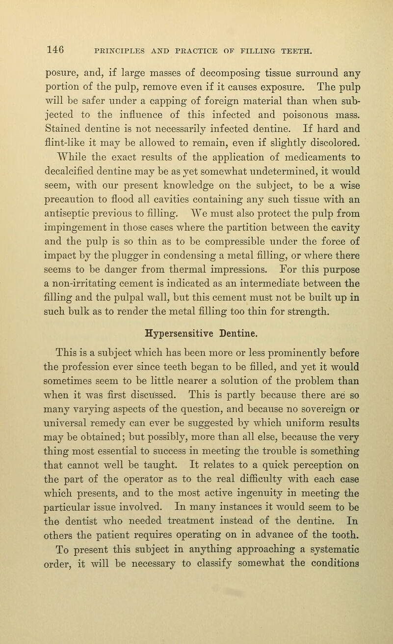 posure, and, if large masses of decomposing tissue surround any portion of tlie pulp, remove even if it causes exposure. The pulp will be safer under a capping of foreign material than when sub- jected to the influence of this infected and poisonous mass. Stained dentine is not necessarily infected dentine. If hard and flint-like it may be allowed to remain, even if slightly discolored. While the exact results of the application of medicaments to decalcified dentine may be as yet somewhat undetermined, it would seem, with our present knowledge on the subject, to be a wise precaution to flood all cavities containing any such tissue with an antiseptic previous to filling. We must also protect the pulp from impingement in those cases where the partition between the cavity and the pulp is so thin as to be compressible under the force of impact by the plugger in condensing a metal filling, or where there seems to be danger from thermal impressions. For this purpose a non-irritating cement is indicated as an intermediate between the filling and the pulpal wall, but this cement must not be built up in such bulk as to render the metal filling too thin for strength. Hypersensitive Dentine. This is a subject which has been more or less prominently before the profession ever since teeth began to be filled, and yet it would sometimes seem to be little nearer a solution of the problem than when it was first discussed. This is partly because there are so many varying aspects of the question, and because no sovereign or universal remedy can ever be suggested by which uniform results may be obtained; but possibly, more than all else, because the very thing most essential to success in meeting the trouble is something that cannot well be taught. It relates to a quick perception on the part of the operator as to the real difiiculty with each case which presents, and to the most active ingenuity in meeting the particular issue involved. In many instances it would seem to be the dentist who needed treatment instead of the dentine. In others the patient requires operating on in advance of the tooth. To present this subject in anything approaching a systematic order, it will be necessary to classify somewhat the conditions