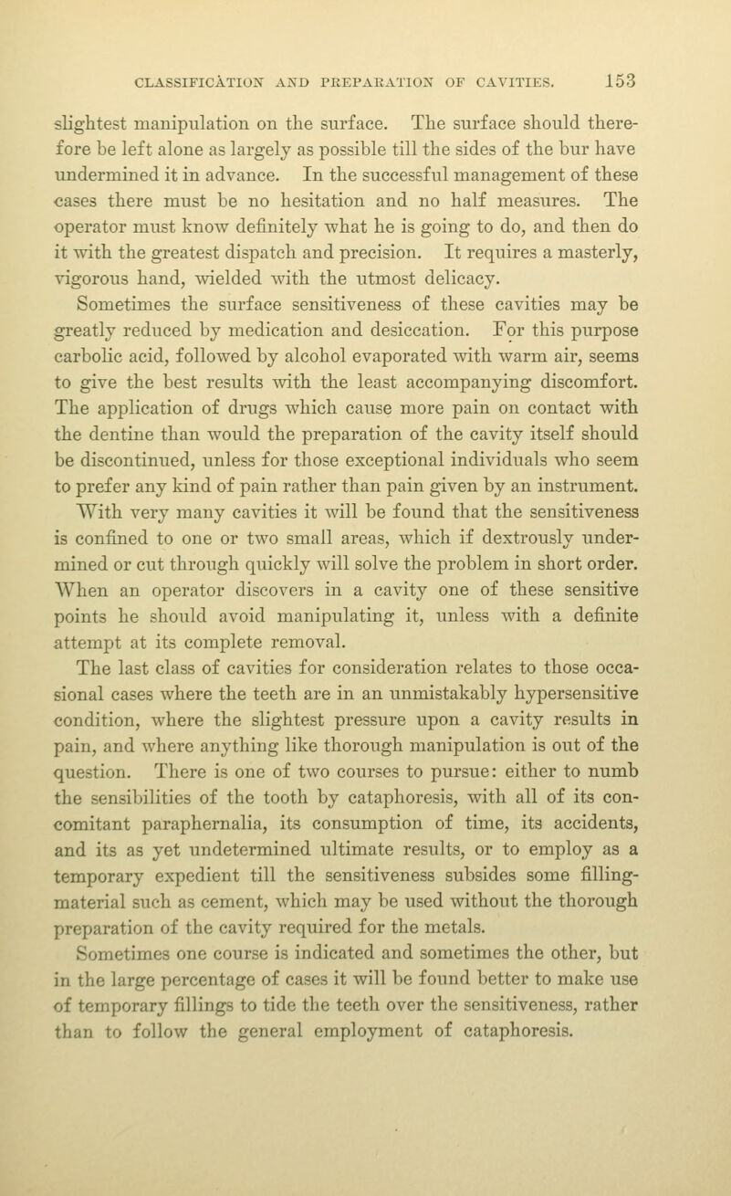 slightest manipulation on the surface. The surface should there- fore be left alone as largely as possible till the sides of the bur have undermined it in advance. In the successful management of these cases there must be no hesitation and no half measures. The operator must know definitely what he is going to do, and then do it with the greatest dispatch and precision. It requires a masterly, vigorous hand, wielded with the utmost delicacy. Sometimes the surface sensitiveness of these cavities may be greatly reduced by medication and desiccation. For this purpose carbolic acid, followed by alcohol evaporated with warm air, seems to give the best results with the least accompanying discomfort. The application of drugs which cause more pain on contact with the dentine than would the preparation of the cavity itself should be discontinued, unless for those exceptional individuals who seem to prefer any kind of pain rather than pain given by an instrument. With very many cavities it will be found that the sensitiveness is confined to one or two small areas, which if dextrously under- mined or cut through quickly will solve the problem in short order. When an operator discovers in a cavity one of these sensitive points he should avoid manipulating it, unless with a definite attempt at its complete removal. The last class of cavities for consideration relates to those occa- sional cases where the teeth are in an unmistakably hypersensitive condition, where the slightest pressure upon a cavity results in pain, and where anything like thorough manipulation is out of the question. There is one of two courses to pursue: either to numb the sensibilities of the tooth by cataphoresis, with all of its con- comitant paraphernalia, its consumption of time, its accidents, and its as yet undetermined ultimate results, or to employ as a temporary expedient till the sensitiveness subsides some filling- material such as cement, which may be used without the thorough preparation of the cavity required for the metals. Sometimes one course is indicated and sometimes the other, but in the large percentage of cases it will be found better to make use of temporary fillings to tide the teeth over the sensitiveness, rather than to follow the general employment of cataphoresis.