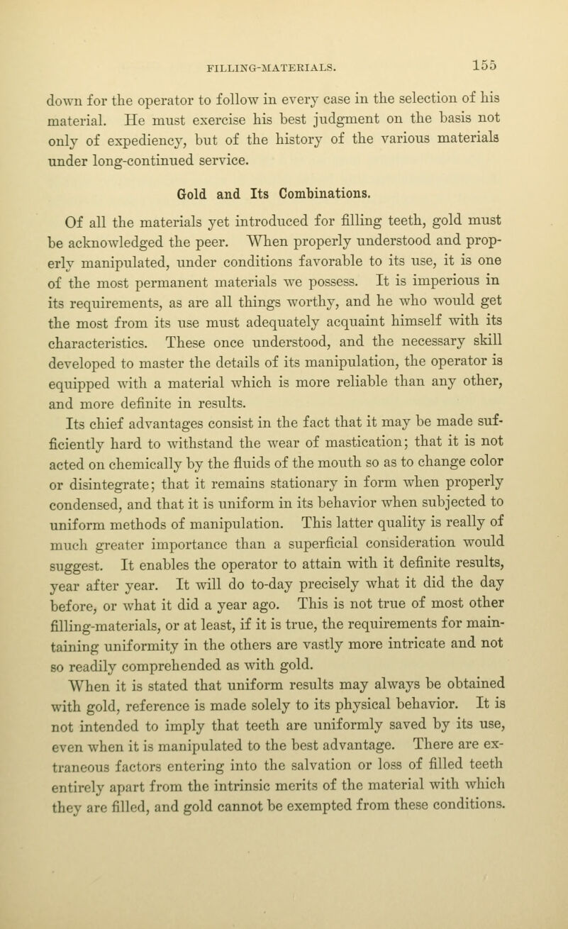 down for the operator to follow in every case in the selection of his material. He must exercise his best judgment on the basis not only of expediency, but of the history of the various materials under long-continued service. Gold and Its Combinations. Of all the materials yet introduced for filling teeth, gold must be acknowledged the peer. When properly understood and prop- erly manipulated, under conditions favorable to its use, it is one of the most permanent materials we possess. It is imperious in its requirements, as are all things worthy, and he who would get the most from its use must adequately acquaint himself with its characteristics. These once understood, and the necessary skill developed to master the details of its manipulation, the operator is equipped with a material which is more reliable than any other, and more definite in results. Its chief advantages consist in the fact that it may be made suf- ficiently hard to withstand the wear of mastication; that it is not acted on chemically by the fluids of the mouth so as to change color or disintegrate; that it remains stationary in form when properly condensed, and that it is uniform in its behavior when subjected to uniform methods of manipulation. This latter quality is really of much greater importance than a superficial consideration would suggest. It enables the operator to attain with it definite results, year after year. It will do to-day precisely what it did the day before, or what it did a year ago. This is not true of most other filling-materials, or at least, if it is true, the requirements for main- taining uniformity in the others are vastly more intricate and not 80 readily comprehended as with gold. When it is stated that uniform results may always be obtained with gold, reference is made solely to its physical behavior. It is not intended to imply that teeth are uniformly saved by its use, even when it is manipulated to the best advantage. There are ex- traneous factors entering into the salvation or loss of filled teeth entirely apart from the intrinsic merits of the material with which they are filled, and gold cannot be exempted from these conditions.