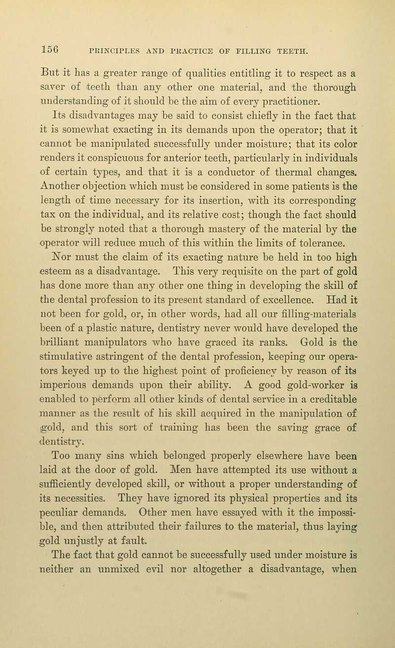 But it has a greater range of qualities entitling it to respect as a saver of teeth than any other one material, and the thorough understanding of it should be the aim of every practitioner. Its disadvantages may be said to consist chiefly in the fact that it is somewhat exacting in its demands upon the operator; that it cannot be manipulated successfully under moisture; that its color renders it conspicuous for anterior teeth, particularly in individuals of certain types, and that it is a conductor of thermal changes. Another objection which must be considered in some patients is the length of time necessary for its insertion, with its corresponding tax on the individual, and its relative cost; though the fact should be strongly noted that a thorough mastery of the material by the operator will reduce much of this within the limits of tolerance. ISTor must the claim of its exacting nature be held in too high esteem as a disadvantage. This very requisite on the part of gold has done more than any other one thing in developing the skill of the dental profession to its present standard of excellence. Had it not been for gold, or, in other words, had all our filling-materials been of a plastic nature, dentistry never would have developed the brilliant manipulators who have graced its ranks. Gold is the stimulative astringent of the dental profession, keeping our opera- tors keyed up to the highest point of proficiency by reason of its imperious demands upon their ability. A good gold-worker ia enabled to perform all other kinds of dental service in a creditable manner as the result of his skill acquired in the manipulation of igold, and this sort of training has been the sa^dng grace of dentistry. Too many sins which belonged properly elsewhere have been laid at the door of gold. Men have attempted its use without a sufficiently developed skill, or without a proper understanding of its necessities. They have ignored its physical properties and its peculiar demands. Other men have essayed with it the impossi- ble, and then attributed their failures to the material, thus laying gold unjustly at fault. The fact that gold cannot be successfully used under moisture is neither an unmixed evil nor altogether a disadvantage, when