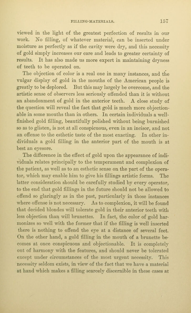 viewed in the light of the greatest perfection of results in our work. jSTo filling, of whatever material, can be inserted under moisture as perfectly as if the cavity were dry, and this necessity of gold simply increases our care and leads to greater certainty of results. It has also made us more expert in maintaining dryness of teeth to be operated on. The objection of color is a real one in many instances, and the vulgar display of gold in the mouths of the American people is greatly to be deplored. But this may largely be overcome, and the artistic sense of observers less seriously offended than it is without an abandonment of gold in the anterior teeth. A close study of the question will reveal the fact that gold is much more objection- able in some mouths than in others. In certain individuals a well- finished gold filling, beautifully polished without being burnished so as to glisten, is not at all conspicuous, even in an incisor, and not an offense to the esthetic taste of the most exacting. In other in- dividuals a gold filling in the anterior part of the mouth is at best an eyesore. The difference in the effect of gold upon the appearance of indi- viduals relates principally to the temperament and complexion of the patient, as well as to an esthetic sense on the part of the opera- tor, which may enable him to give his fillings artistic forms. The latter consideration should be carefully studied by every operator, to the end that gold fillings in the future should not be allowed to offend so glaringly as in the past, particularly in those instances where offense is not necessary. As to complexion, it will be found that decided blondes will tolerate gold in their anterior teeth with less objection than will brunettes. In fact, the color of gold har- monizes so well with the former that if the filling is well inserted there is nothing to offend the eye at a distance of several feet. On the other hand, a gold filling in the mouth of a brunette be- comes at once conspicuous and objectionable. It is completely out of harmony with the features, and should never be tolerated except under circumstances of the most urgent necessity. This necessity seldom exists, in view of the fact that we have a material at hand which makes a filling scarcely discernible in these cases at