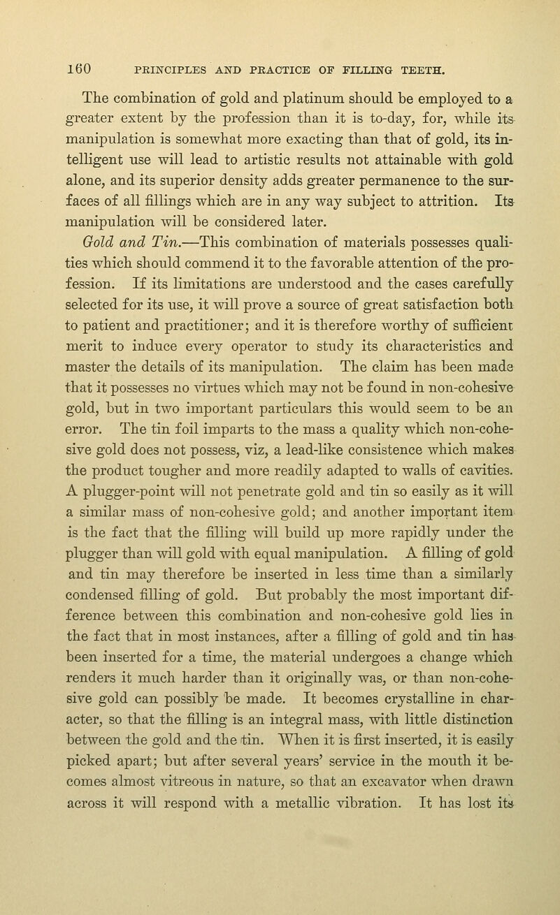 The combination of gold and platinum should be employed to a greater extent by the profession than it is to-day, for, while its- manipulation is somewhat more exacting than that of gold, its in- telligent use will lead to artistic results not attainable with gold alone, and its superior density adds greater permanence to the sur- faces of all fillings which are in any way subject to attrition. Ita manipulation will be considered later. Oold and Tin.—This combination of materials possesses quali- ties which should commend it to the favorable attention of the pro- fession. If its limitations are understood and the cases carefully selected for its use, it will prove a source of great satisfaction both to patient and practitioner; and it is therefore worthy of sufficient merit to induce every operator to study its characteristics and master the details of its manipulation. The claim has been made that it possesses no ^drtues which may not be found in non-cohesive gold, but in two important particulars this would seem to be an error. The tin foil imparts to the mass a quality which non-cohe- sive gold does not possess, viz, a lead-like consistence which makes the product tougher and more readily adapted to walls of cavities. A plugger-point will not penetrate gold and tin so easily as it will a similar mass of non-cohesive gold; and another important item- is the fact that the filling will build up more rapidly under the plugger than will gold with equal manipulation. A filling of gold and tin may therefore be inserted in less time than a similarly condensed filling of gold. But probably the most important dif- ference between this combination and non-cohesive gold lies in the fact that in most instances, after a filling of gold and tin has- been inserted for a time, the material undergoes a change which renders it much harder than it originally was, or than non-cohe- sive gold can possibly be made. It becomes crystalline in char- acter, so that the filling is an integral mass, with little distinction between the gold and the tin. When it is first inserted, it is easily picked apart; but after several years' service in the mouth it be- comes almost vitreous in nature, so that an excavator when drawn across it will respond with a metallic vibration. It has lost ita-