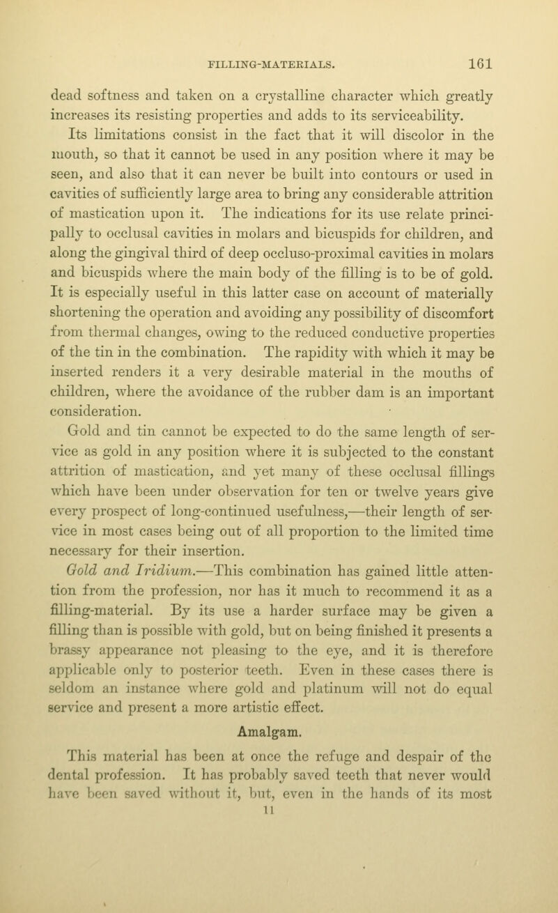 dead softness and taken on a crystalline character which greatly increases its resisting properties and adds to its serviceability. Its limitations consist in the fact that it will discolor in the luouth, so that it cannot be used in any position where it may be seen, and also that it can never be built into contours or used in cavities of sufficiently large area to bring any considerable attrition of mastication upon it. The indications for its use relate princi- pally to occlusal cavities in molars and bicuspids for children, and along the gingival third of deep occluso-proximal cavities in molars and bicuspids where the main body of the filling is to be of gold. It is especially useful in this latter case on account of materially shortening the operation and avoiding any possibility of discomfort from thermal changes, owing to the reduced conductive properties of the tin in the combination. The rapidity with which it may be inserted renders it a very desirable material in the mouths of children, where the avoidance of the rubber dam is an important consideration. Gold and tin cannot be expected to do the same length of ser- vice as gold in any position where it is subjected to the constant attrition of mastication, and yet many of these occlusal fillings which have been under observation for ten or twelve years give every prospect of long-continued usefulness,—their length of ser- vice in most cases being out of all proportion to the limited time necessary for their insertion. Gold and Iridium.—This combination has gained little atten- tion from the jDrofession, nor has it much to recommend it as a filling-material. By its use a harder surface may be given a filling than is possible with gold, but on being finished it presents a brassy appearance not pleasing to the eye, and it is therefore applicable only to posterior teeth. Even in these cases there is seldom an instance where gold and platinum will not do equal service and present a more artistic effect. Amalgam. This material has been at once the refuge and despair of the dental profession. It has probably saved teeth that never would have been saved without it, but, even in the hands of its most 11