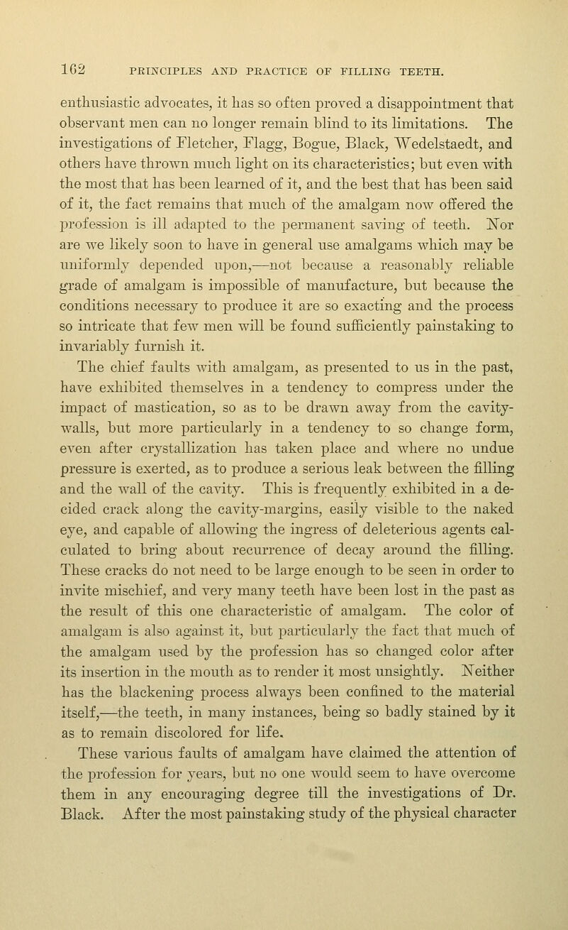 enthusiastic advocates, it lias so often proved a disappointment that observant men can no longer remain blind to its limitations. The investigations of Fletcher, Flagg, Bogue, Black, Wedelstaedt, and others have thrown much light on its characteristics; but even Avith the most that has been learned of it, and the best that has been said of it, the fact remains that much of the amalgam now offered the profession is ill adapted to the permanent saving of teeth. ISTor are we likely soon to have in general use amalgams which may be uniformly depended upon,—not because a reasonably reliable grade of amalgam is impossible of manufacture, but because the conditions necessary to produce it are so exacting and the process so intricate that few men will be found sufficiently painstaking to invariably furnish it. The chief faults with amalgam, as presented to us in the past, have exhibited themselves in a tendency to compress under the impact of mastication, so as to be drawn away from the cavity- walls, but more particularly in a tendency to so change form, even after crystallization has taken place and where no undue pressure is exerted, as to produce a serious leak between the filling and the wall of the cavity. This is frequently exhibited in a de- cided crack along the cavity-margins, easily visible to the naked eye, and capable of allowing the ingress of deleterious agents cal- culated to bring about recurrence of decay around the filling. These cracks do not need to be large enough to be seen in order to invite mischief, and very many teeth have been lost in the past as the result of this one characteristic of amalgam. The color of amalgam is also against it, but particularly the fact that much of the amalgam used by the profession has so changed color after its insertion in the mouth as to render it most unsightly. ISTeither has the blackening process always been confined to the material itself,—the teeth, in many instances, being so badly stained by it as to remain discolored for life. These various faults of amalgam have claimed the attention of the profession for years, but no one would seem to have overcome them in any encouraging degree till the investigations of Dr. Black. After the most painstaking study of the physical character