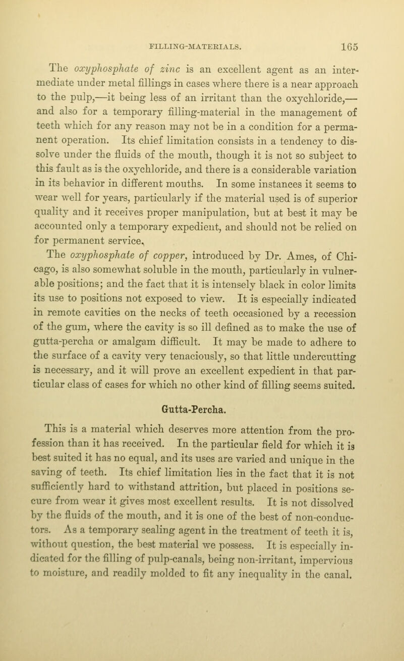 The oxypJwsphate of zinc is an excellent agent as an inter- mediate under metal fillings in cases where there is a near approach to the pulp,—it being less of an irritant than the oxychloride,— and also for a temporary filling-material in the management of teeth which for any reason may not be in a condition for a perma- nent operation. Its chief limitation consists in a tendency to dis- solve under the fluids of the mouth, though it is not so subject to this fault as is the oxychloride, and there is a considerable variation in its behavior in different mouths. In some instances it seems to wear well for years, particularly if the material used is of superior quality and it receives proper manipulation, but at best it may be accounted only a temporary expedient, and should not be relied on for permanent service. The oxyphosphate of copper, introduced by Dr. Ames, of Chi- cago, is also somewhat soluble in the mouth, particularly in vulner- able positions; and the fact that it is intensely black in color limits its use to positions not exposed to view. It is especially indicated in remote cavities on the necks of teeth occasioned by a recession of the gum, where the cavity is so ill defined as to make the use of gutta-percha or amalgam difficult. It may be made to adhere to the surface of a cavity very tenaciously, so that little undercutting is necessary, and it will prove an excellent expedient in that par- ticular class of cases for which no other kind of filling seems suited. Gutta-Percha. This is a material which deserves more attention from the pro- fession than it has received. In the particular field for which it is best suited it has no equal, and its uses are varied and unique in the saving of teeth. Its chief limitation lies in the fact that it is not sufficiently hard to withstand attrition, but placed in positions se- cure from wear it gives most excellent results. It is not dissolved by the fluids of the mouth, and it is one of the best of non-conduc- tors. As a temporary sealing agent in the treatment of teeth it is, without question, the best material we possess. It is especially in- dicated for the filling of pulp-canals, being non-irritant, impervious to moisture, and readily molded to fit any inequality in the canal.