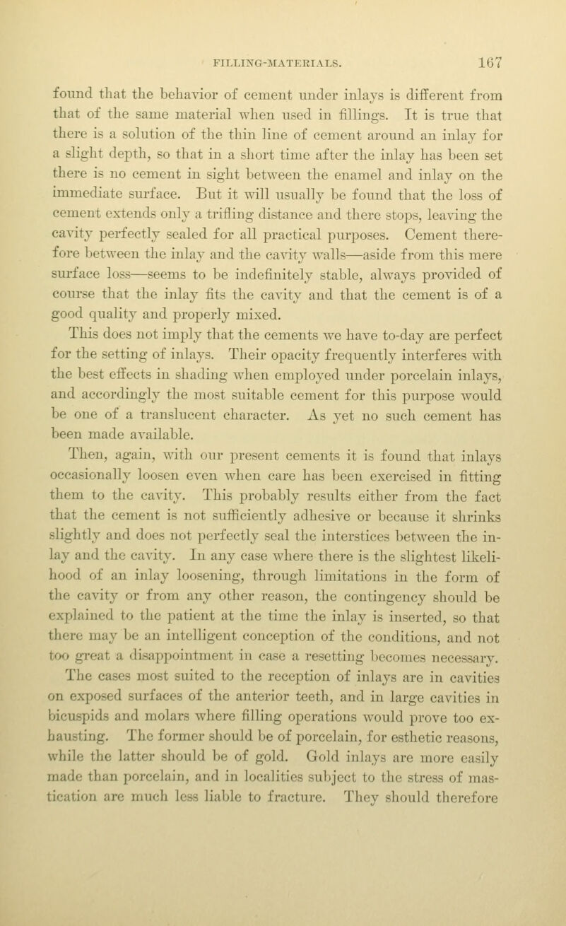 found that the behavior of cement under inlays is different from that of the same material when used in fillings. It is true that there is a solution of the thin line of cement around an inlay for a slight depth, so that in a short time after the inlay has been set there is no cement in sight between the enamel and inlay on the immediate surface. But it will usually be found that the loss of cement extends only a trifling distance and there stops, lea^dng the cavity perfectly sealed for all practical purposes. Cement there- fore between the inlay and the cavity walls—aside from this mere surface loss—seems to be indefinitely stable, always provided of course that the inlay fits the cavity and that the cement is of a good quality and properly mixed. This does not imply that the cements we have to-day are perfect for the setting of inlays. Their opacity frequently interferes with the best effects in shading when employed under porcelain inlays, and accordingly the most suitable cement for this purpose would be one of a translucent character. As yet no such cement has been made available. Then, again, with our present cements it is found that inlays occasionally loosen even when care has been exercised in fitting them to the ca^•ity. This probably results either from the fact that the cement is not sufiiciently adhesive or because it shrinks slightly and does not perfectly seal the interstices between the in- lay and the cavity. In any case where there is the slightest likeli- hood of an inlay loosening, through limitations in the form of the cavity or from any other reason, the contingency should be explained to the patient at the time the inlay is inserted, so that there may be an intelligent conception of the conditions, and not too great a disappointment in case a resetting becomes necessary. The cases most suited to the reception of inlays are in cavities on exposed surfaces of the anterior teeth, and in large cavities in bicuspids and molars where filling operations would prove too ex- hausting. The former should be of porcelain, for esthetic reasons, while the latter should be of gold. Gold inlays are more easily made than porcelain, and in localities subject to the stress of mas- tication are much less liable to fracture. They should therefore