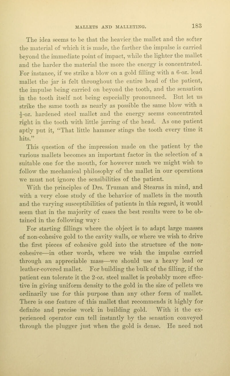 The idea seems to be that the heavier the mallet and the softer the material of which it is made, the farther the impulse is carried bevond the immediate point of impact, while the lighter the mallet and the harder the material the more the energy is concentrated. For instance, if we strike a blow on a gold filling with a 6-oz. lead mallet the jar is felt thronghont the entire head of the patient, the impulse being carried on beyond the tooth, and the sensation in the tooth itself not being especially pronounced. But let us strike the same tooth as nearly as possible the same blow with a ^-oz. hardened steel mallet and the energy seems concentrated right in the tooth with little jarring of the head. As one patient aptly put it, That little hammer stings the tooth every time it hits. This question of the impression made on the patient by the various mallets becomes an important factor in the selection of a suitable one for the mouth, for however much we might wish to follow the mechanical philosophy of the mallet in our operations we must not ignore the sensibilities of the patient. With the principles of Drs. Truman and Stearns in mind, and Avith a very close study of the behavior of mallets in the mouth and the varying susceptibilities of patients in this regard, it would seem that in the majority of cases the best results were to be ob- tained in the following way: For starting fillings where the object is to adapt large masses of non-cohesive gold to the cavity walls, or where we wish to drive the first pieces of cohesive gold into the structure of the non- cohesive—in other words, where we wish the impulse carried through an appreciable mass—we should use a heavy lead or leather-covered mallet. For building the bulk of the filling, if the patient can tolerate it the 2-oz. steel mallet is probably more effec- tive in giving uniform density to the gold in the size of pellets we ordinarily use for this purpose than any other form of mallet. There is one feature of this mallet that recommends it highly for definite and precise work in building gold. AVith it the ex- perienced operator can tell instantly by the sensation conveyed through the plugger just when the gold is dense. He need not