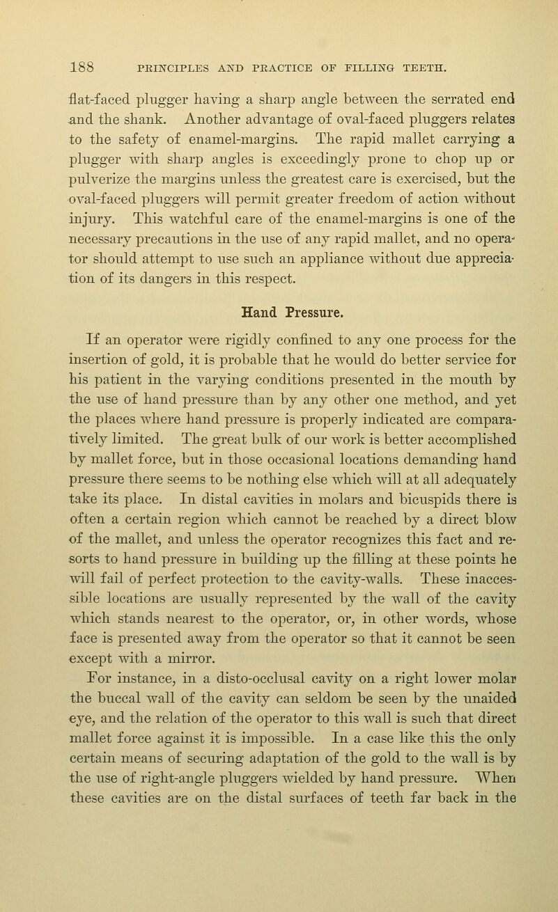 flat-faced plugger having a sharp angle between the serrated end and the shank. Another advantage of oval-faced pluggers relates to the safety of enamel-margins. The rapid mallet carrying a plugger with sharp angles is exceedingly prone to chop up or pulverize the margins unless the greatest care is exercised, but the oval-faced pluggers will permit greater freedom of action without injury. This watchful care of the enamel-margins is one of the necessary precautions in the use of any rapid mallet, and no opera- tor should attempt to use such an appliance without due apprecia- tion of its dangers in this respect. Hand Pressure. If an operator were rigidly confined to any one process for the insertion of gold, it is probable that he would do better service for his patient in the varying conditions presented in the mouth by the use of hand pressure than by any other one method, and yet the places where hand pressure is properly indicated are compara- tively limited. The great bulk of our work is better accomplished by mallet force, but in those occasional locations demanding hand pressure there seems to be nothing else which will at all adequately take its place. In distal cavities in molars and bicuspids there is often a certain region which cannot be reached by a direct blow of the mallet, and unless the operator recognizes this fact and re- sorts to hand pressure in building up the filling at these points he will fail of perfect protection to the cavity-walls. These inacces- sible locations are usually represented by the wall of the cavity which stands nearest to the operator, or, in other words, whose face is presented away from the operator so that it cannot be seen except with a mirror. For instance, in a disto-occlusal cavity on a right lower molar the buccal wall of the cavity can seldom be seen by the unaided eye, and the relation of the operator to this wall is such that direct mallet force against it is impossible. In a case like this the only certain means of securing adaptation of the gold to the wall is by the use of right-angle pluggers wielded by hand pressure. When these cavities are on the distal surfaces of teeth far back in the