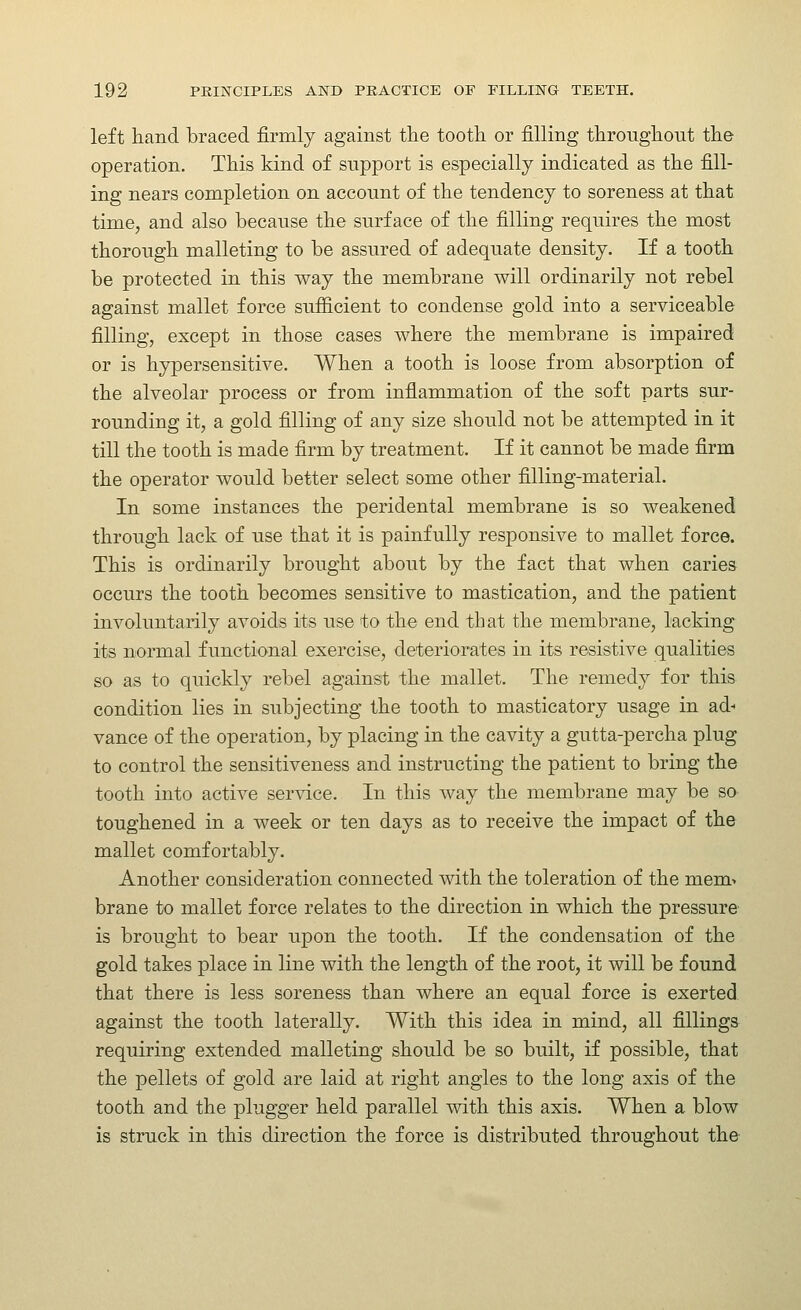 left hand braced firmly against tlie tooth or filling throughout the operation. This kind of support is especially indicated as the fill- ing nears completion on account of the tendency to soreness at that time, and also because the surface of the filling requires the most thorough malleting to be assured of adequate density. If a tooth be protected in this way the membrane will ordinarily not rebel against mallet force sufiicient to condense gold into a serviceable filling, except in those cases where the membrane is impaired or is hypersensitive. When a tooth is loose from absorption of the alveolar process or from inflammation of the soft parts sur- rounding it, a gold filling of any size should not be attempted in it till the tooth is made firm by treatment. If it cannot be made firm the operator would better select some other filling-material. In some instances the peridental membrane is so weakened through lack of use that it is painfully responsive to mallet force. This is ordinarily brought about by the fact that when caries occurs the tooth becomes sensitive to mastication, and the patient involuntarily avoids its use to the end that the membrane, lacking its normal functional exercise, deteriorates in its resistive qualities so as to quickly rebel against the mallet. The remedy for this condition lies in subjecting the tooth to masticatory usage in ad- vance of the operation, by placing in the cavity a gutta-percha plug to control the sensitiveness and instructing the patient to bring the tooth into active service. In this way the membrane may be so toughened in a week or ten days as to receive the impact of the mallet comfortably. Another consideration connected with the toleration of the meni> brane to mallet force relates to the direction in which the pressure is brought to bear upon the tooth. If the condensation of the gold takes place in line with the length of the root, it will be found that there is less soreness than where an equal force is exerted, against the tooth laterally. With this idea in mind, all fillings requiring extended malleting should be so built, if possible, that the pellets of gold are laid at right angles to the long axis of the tooth and the plugger held parallel with this axis. When a blow is struck in this direction the force is distributed throughout the