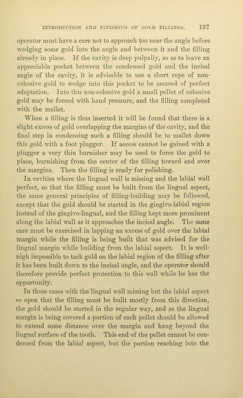 operator must have a care not to approach too near the angle before wedging some gold into the angle and between it and the filling already in place. If the cavity is deep piilpally, so as to leave an appreciable pocket between the condensed gold and the incisal angle of the cavity, it is advisable to use a short rope of non- cohesive gold to wedge into this pocket to be assured of perfect adaptation. Into this non-cohesive gold a small pellet of cohesive gold may be forced with hand pressure, and the filling completed with the mallet. When a filling is thus inserted it will be found that there is a slight excess of gold overlapping the margins of the cavity, and the final step in condensing such a filling should be to mallet down this gold with a foot plugger. If access cannot be gained with a plugger a very thin burnisher may be used to force the gold to place, burnishing from the center of the filling toward and over the margins. Then the filling is ready for polishing. In ca^dties where the lingual wall is missing and the labial wall perfect, so that the filling must be built from the lingual aspect, the same general principles of filling-building may be followed, except that the gold should be started in the gingivo-labial region instead of the gingivo-lingual, and the filling kept more prominent along the labial wall as it approaches the incisal angle. The same care must be exercised in lapping an excess of gold over the labial margin while the filling is being built that was advised for the lingual margin while building from the labial aspect. It is well- nigh impossible to tack gold on the labial region of the filling after it has been built down to the incisal angle, and the operator should therefore provide perfect protection to this wall while he has the opportunity. In those cases with the lingual wall missing but the labial aspect po open that the filling must be built mostly from this direction, the gold should be started in the regular way, and as the lingual margin is being covered a portion of each pellet should be allowed to extend some distance over the margin and hang beyond the lingual surface of the tooth. This end of the pellet cannot be con- densed from the labial aspect, but the portion reaching into the