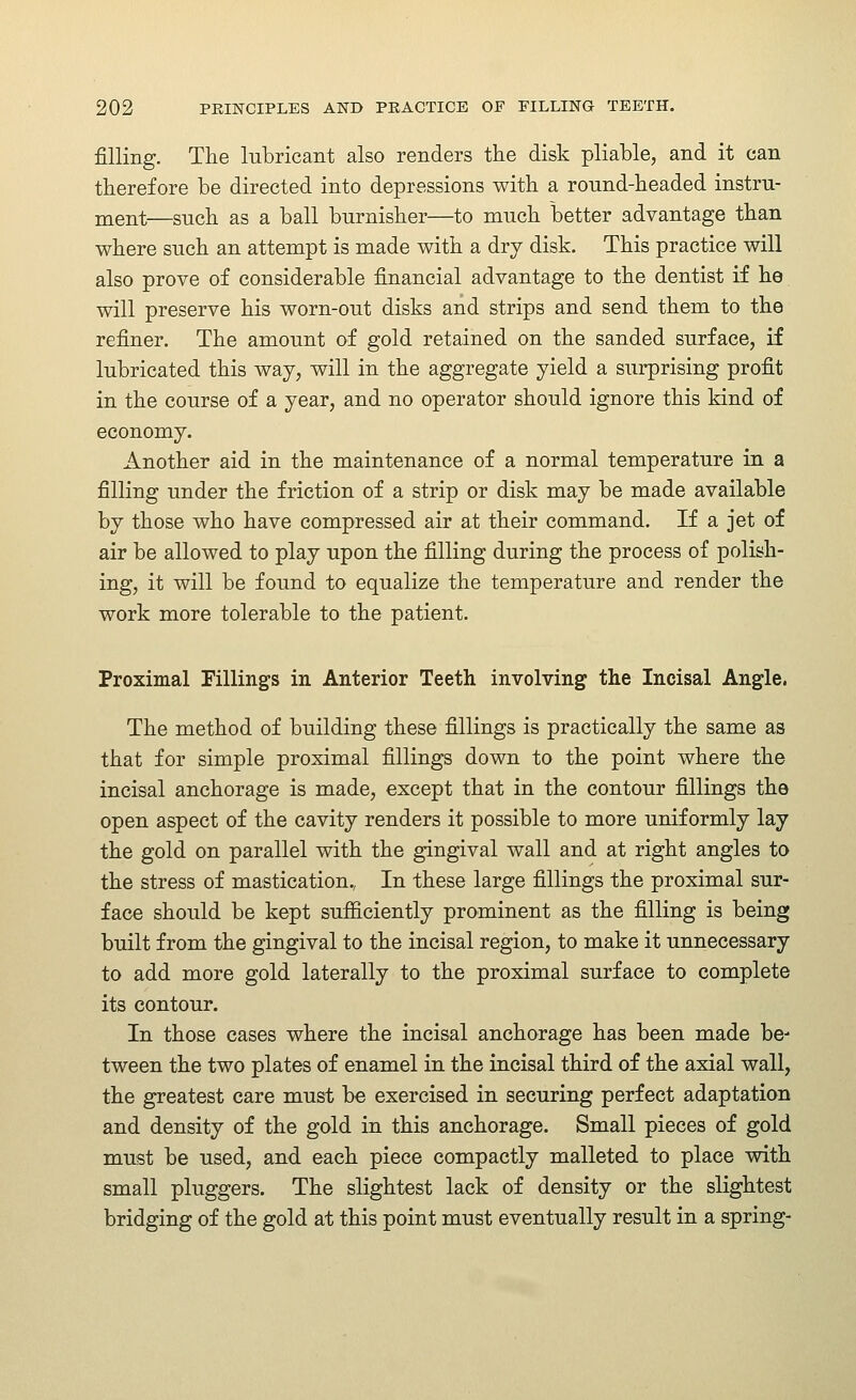 filling. The lubricant also renders the disk pliable, and it can therefore be directed into depressions with a round-headed instru- ment—snch as a ball burnisher—to much better advantage than where such an attempt is made with a dry disk. This practice will also prove of considerable financial advantage to the dentist if he will preserve his worn-out disks and strips and send them to the refiner. The amount of gold retained on the sanded surface, if lubricated this way, will in the aggregate yield a surprising profit in the course of a year, and no operator should ignore this kind of economy. Another aid in the maintenance of a normal temperature in a filling under the friction of a strip or disk may be made available by those who have compressed air at their command. If a jet of air be allowed to play upon the filling during the process of polish- ing, it will be found to equalize the temperature and render the work more tolerable to the patient. Proximal Fillings in Anterior Teeth involving the Incisal Angle. The method of building these fillings is practically the same as that for simple proximal fillings down to the point where the incisal anchorage is made, except that in the contour fillings the open aspect of the cavity renders it possible to more uniformly lay the gold on parallel with the gingival wall and at right angles to the stress of mastication., In these large fillings the proximal sur- face should be kept sufiiciently prominent as the filling is being built from the gingival to the incisal region, to make it unnecessary to add more gold laterally to the proximal surface to complete its contour. In those cases where the incisal anchorage has been made be- tween the two plates of enamel in the incisal third of the axial wall, the greatest care must be exercised in securing perfect adaptation and density of the gold in this anchorage. Small pieces of gold must be used, and each piece compactly malleted to place with small pluggers. The slightest lack of density or the slightest bridging of the gold at this point must eventually result in a spring-