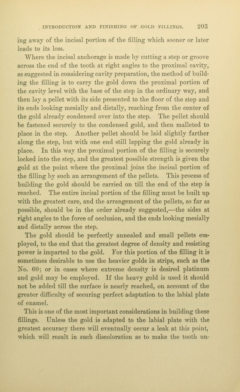 ing away of the incisal portion of the filling which sooner or later leads to its loss. Where the incisal anchorage is made by cutting a step or groove across the end of the tooth at right angles to the proximal cavity, as suggested in considering cavity preparation, the method of build- ing the filling is to carry the gold down the proximal portion of the cavity level with the base of the step in the ordinary way, and then lay a pellet with its side presented to the floor of the step and its ends looking mesially and distally, reaching from the center of the gold already condensed over into the step. The pellet should be fastened securely to the condensed gold, and then malleted to place in the step. Another pellet should be laid slightly farther along the step, but with one end still lapping the gold already in place. In this way the proximal portion of the filling is securely locked into the step, and the greatest possible strength is given the gold at the point where the proximal joins the incisal portion of the filling by such an arrangement of the pellets. This process of building the gold should be carried on till the end of the step ia reached. The entire incisal portion of the filling must be built up with the greatest care, and the arrangement of the pellets, so far as possible, should be in the order already suggested,—the sides at right angles to the force of occlusion, and the ends looking mesially and distally across the step. The gold should be perfectly annealed and small pellets em- ployed, to the end that the greatest degree of density and resisting power is imparted to the gold. For this portion of the filling it is sometimes desirable to use the heavier golds in strips, such as the ISTo. 60; or in cases where extreme density is desired platinum and gold may be employed. If the heavy gold is used it should not be added till the surface is nearly reached, on account of the greater difiiculty of securing perfect adaptation to the labial plate of enamel. This is one of the most important considerations in building these fillings. Unless the gold is adapted to the labial plate with the greatest accuracy there will eventually occur a leak at this point, which will result in such discoloration as to make the tooth un-