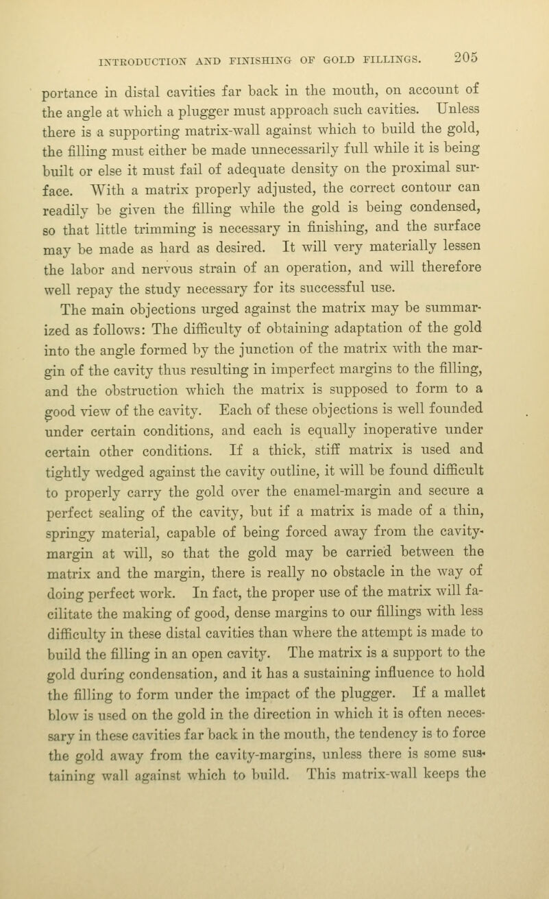 portance in distal cavities far back in the moutli, on account of the angle at which a plngger must approach such cavities. Unless there is a supporting matrix-wall against which to build the gold, the filling must either be made unnecessarily full while it is being built or else it must fail of adequate density on the proximal sur- face. With a matrix properly adjusted, the correct contour can readily be given the filling while the gold is being condensed, so that little trimming is necessary in finishing, and the surface may be made as hard as desired. It will very materially lessen the labor and nervous strain of an operation, and will therefore well repay the study necessary for its successful use. The main objections urged against the matrix may be summar- ized as follows: The difficulty of obtaining adaptation of the gold into the angle formed by the junction of the matrix mth the mar- gin of the cavity thus resulting in imperfect margins to the filling, and the obstruction which the matrix is supposed to form to a good view of the cavity. Each of these objections is well founded under certain conditions, and each is equally inoperative under certain other conditions. If a thick, stiff matrix is used and tightly wedged against the cavity outline, it will be found difficult to properly carry the gold over the enamel-margin and secure a perfect sealing of the cavity, but if a matrix is made of a thin, springy material, capable of being forced away from the cavity- margin at will, so that the gold may be carried between the matrix and the margin, there is really no obstacle in the way of doing perfect work. In fact, the proper use of the matrix wdll fa- cilitate the making of good, dense margins to our fillings with less difficulty in these distal cavities than where the attempt is made to build the filling in an open cavity. The matrix is a support to the gold during condensation, and it has a sustaining influence to hold the filling to form under the impact of the plugger. If a mallet blow is used on the gold in the direction in which it is often neces- sary in these cavities far back in the mouth, the tendency is to force the gold away from the cavity-margins, imless there is some sus- taining wall against which to build. This matrix-wall keeps the