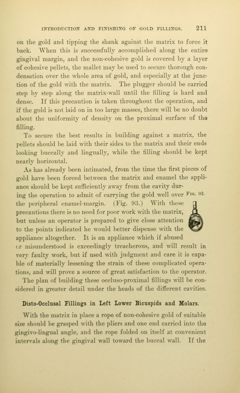 on the gold and tipping the shank against the matrix to force it back. When this is successfully accomplished along the entire gingival margin, and the non-cohesive gold is covered by a layer of cohesive pellets, the mallet may be used to secure thorough con- densation over the whole area of gold, and especially at the junc- tion of the gold with the matrix. The plugger should be carried step by step along the matrix-wall until the filling is hard and dense. If this precaution is taken throughout the operation, and if the gold is not laid on in too large masses, there will be no doubt about the uniformity of density on the proximal surface of the filling. To secure the best results in building against a matrix, the pellets should be laid with their sides to the matrix and their ends looking buccally and lingually, while the filling should be kept nearly horizontal. As has already been intimated, from the time the first pieces of gold have been forced between the matrix and enamel the appli- ance should be kept sufficiently away from the cavity dur- ing the operation to admit of carrying the gold well over Fig. 93. the peripheral enamel-margin. (Fig. 93.) AVitli these precautions there is no need for poor work with the matrix, but unless an operator is prepared to give close attention to the points indicated he would better dispense with the appliance altogether. It is an appliance which if abused cr misunderstood is exceedingly treacherous, and will result in very faulty work, but if used with judgment and care it is capa- ble of materially lessening the strain of these complicated opera- tions, and will prove a source of great satisfaction to the operator. The plan of building these occluso-proximal fillings will be con- sidered in greater detail under the heads of the different cavities. Disto-Occlusal Fillings in Left Lower Bicuspids and Molars. With the matrix in place a rope of non-cohesive gold of suitable size should be grasped with the pliers and one end carried into the gingivo-lingual angle, and the rope folded on itself at convenient intervals along the gingival wall toward the buccal wall. If the