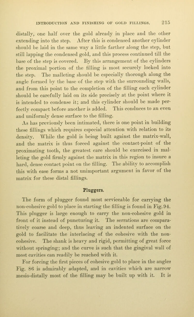 distally, one half over the gold already in place and the other extending into the step. After this is condensed another cylinder should be laid in the same way a little farther along the step, but still lapping the condensed gold, and this process continued till the base of the step is covered. By this arrangement of the cylinders the proximal portion of the filling is most securely locked into the step. The malletiug should be especially thorough along the angle formed by the base of the step with the surrounding walls, and from this point to the completion of the filling each cylinder should be carefully laid on its side precisely at the point where it is intended to condense it; and this cylinder should be made per- fectly compact before another is added. This conduces to an even and uniformly dense surface to the filling. As has previously been intimated, there is one point in building these fillings which requires especial attention with relation to its density. While the gold is being built against the matrix-wall, and the matrix is thus forced against the contact-point of the proximating tooth, the greatest care should be exercised in mal- leting the gold firmly against the matrix in this region to insure a hard, dense contact point on the filling. The ability to accomplish this with ease forms a not unimportant argument in favor of the matrix for these distal fillings. Pluggers. The form of plugger found most serviceable for carrying the non-cohesive gold to ])lace in starting the filling is found in Fig. 94. This plugger is large enough to carry the non-cohesive gold in front of it instead of puncturing it. The serrations are compara- tively coarse and deep, thus leaving an indented surface on the gold to facilitate the interlacing of the cohesive with the non- cohesive. The shank is heavy and rigid, permitting of great force without springing; and the curve is such that the gingival wall of most cavities can readily be reached with it. For forcing the first pieces of cohesive gold to place in the angles Fig. 80 is admiral>]y adapted, and in cavities which are narrow mesio-distally mo.st of the filling may be built up with it. It is