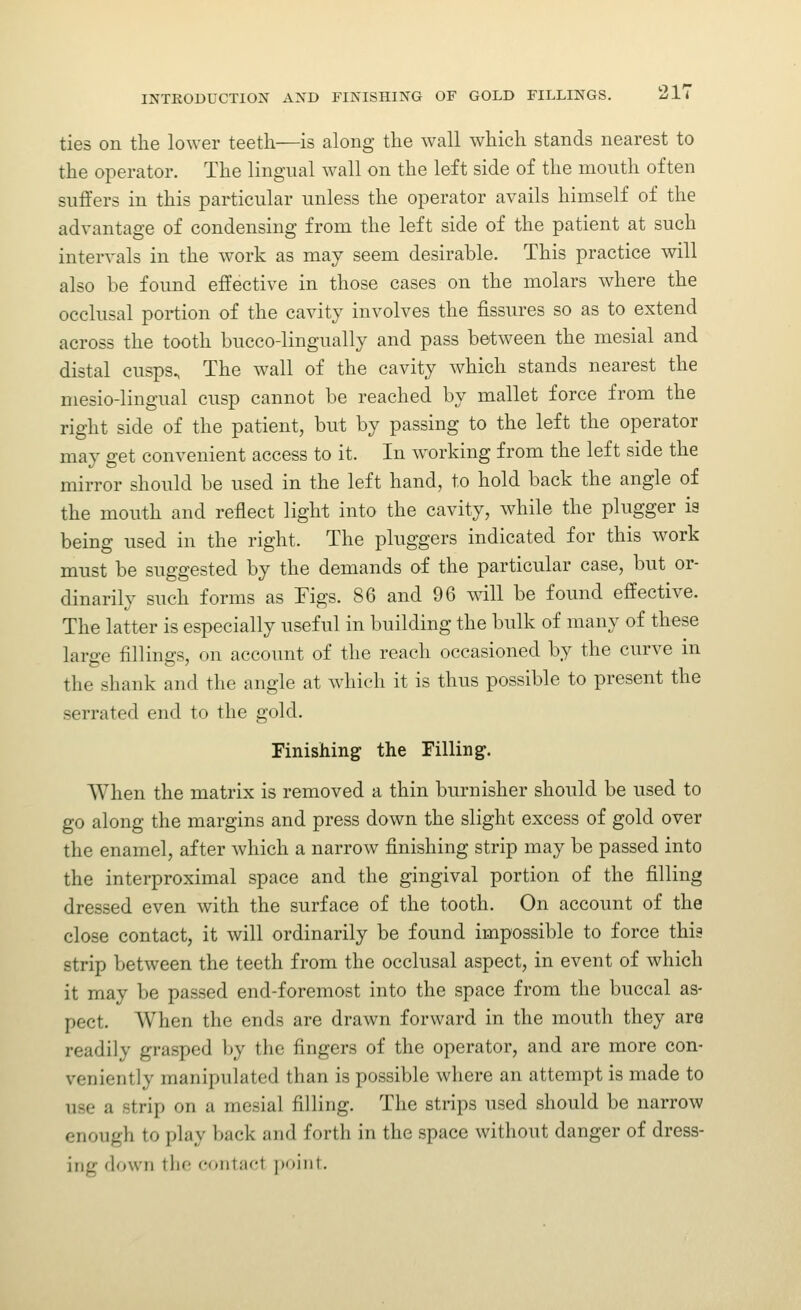 ties on the lower teeth—is along the wall which stands nearest to the operator. The lingual wall on the left side of the mouth often suffers in this particular unless the operator avails himself of the advantage of condensing from the left side of the patient at such intervals in the work as may seem desirable. This practice will also be found effective in those cases on the molars where the occlusal portion of the cavity involves the fissures so as to extend across the tooth bucco-lingually and pass between the mesial and distal cusps., The wall of the cavity which stands nearest the mesio-lingual cusp cannot be reached by mallet force from the right side of the patient, but by passing to the left the operator may get convenient access to it. In w^orking from the left side the mirror should be used in the left hand, to hold back the angle of the mouth and reflect light into the cavity, while the plugger is being used in the right. The pluggers indicated for this work must be suggested by the demands of the particular case, but or- dinarily such forms as Figs. 86 and 96 wall be found effective. The latter is especially useful in building the bulk of many of these large fillings, on account of the reach occasioned by the curve m the shank and the angle at which it is thus possible to present the serrated end to the gold. Finishing the Filling. When the matrix is removed a thin burnisher should be used to go along the margins and press down the slight excess of gold over the enamel, after which a narrow finishing strip may be passed into the interproximal space and the gingival portion of the filling dressed even with the surface of the tooth. On account of the close contact, it will ordinarily be found impossible to force this strip between the teeth from the occlusal aspect, in event of which it may be passed end-foremost into the space from the buccal as- pect. When the ends are drawn forward in the mouth they are readily grasped by the fingers of the operator, and are more con- veniently manipulated than is possible where an attempt is made to use a strip on a mesial filling. The strips used should be narrow enough to play back and forth in the space without danger of dress- ing down the contact ]tiiiiit.