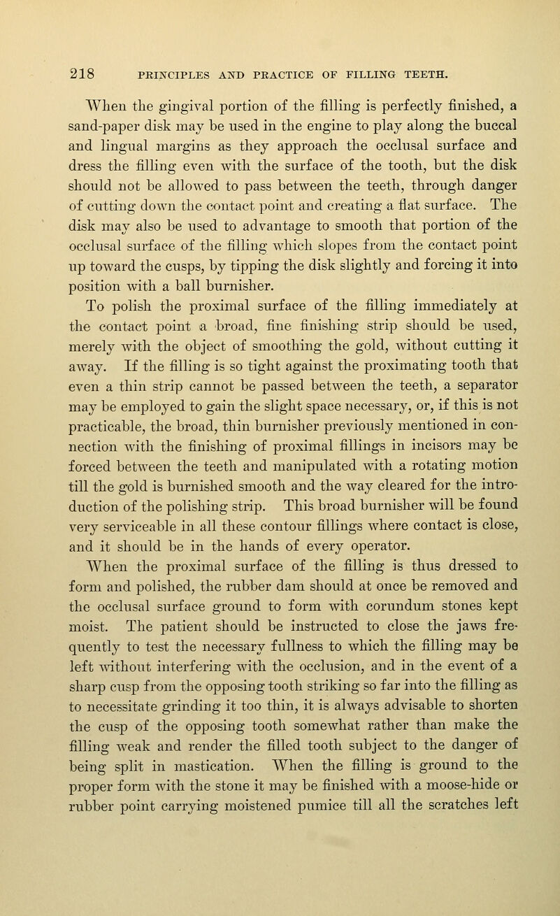 When the gingival portion of the filling is perfectly finished, a sand-paper disk may be used in the engine to play along the buccal and lingual margins as they approach the occlusal surface and dress the filling even with the surface of the tooth, but the disk should not be allowed to pass between the teeth, through danger of cutting down the contact point and creating a flat surface. The disk may also be used to advantage to smooth that portion of the occlusal surface of the filling which slopes from the contact point up toward the cusps, by tipping the disk slightly and forcing it into position with a ball burnisher. To polish the proximal surface of the filling immediately at the contact point a broad, fine finishing strip should be used, merely with the object of smoothing the gold, without cutting it away. If the filling is so tight against the proximating tooth that even a thin strip cannot be passed between the teeth, a separator may be employed to gain the slight space necessary, or, if this is not practicable, the broad, thin burnisher previously mentioned in con- nection with the finishing of proximal fillings in incisors may be forced between the teeth and manipulated with a rotating motion till the gold is burnished smooth and the way cleared for the intro- duction of the polishing strip. This broad burnisher will be found very serviceable in all these contour fillings where contact is close, and it should be in the hands of every operator. When the proximal surface of the filling is thus dressed to form and polished, the rubber dam should at once be removed and the occlusal surface ground to form with corundum stones kept moist. The patient should be instructed to close the jaws fre- quently to test the necessary fullness to which the filling may be left Avithout interfering with the occlusion, and in the event of a sharp cusp from the opposing tooth striking so far into the filling as to necessitate grinding it too thin, it is always advisable to shorten the cusp of the opposing tooth somewhat rather than make the filling weak and render the filled tooth subject to the danger of being split in mastication. When the filling is ground to the proper form with the stone it may be finished with a moose-hide or rubber point carrying moistened pumice till all the scratches left