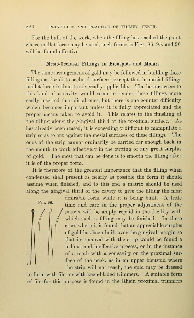 For the bulk of the work, when the filling has reached the point where mallet force may be used, such forms as Figs. 86, 95, and 96 will be found effective. Mesio-Occlusal Fillings in Bicuspids and Molars. The same arrangement of gold may be followed in building these fillings as for disto-occlusal surfaces, except that in mesial fillings mallet force is almost universally applicable. The better access to this kind of a cavity would seem to render these fillings more easily inserted than distal ones, but there is one counter difficulty which becomes important unless it is fully appreciated and the proper means taken to avoid it. This relates to the finishing of the filling along the gingival third of the proximal surface. As has already been stated, it is exceedingly difficult to manipulate a strip so as to cut against the mesial surfaces of these fillings. The ends of the strip cannot ordinarily be carried far enough back in the mouth to work effectively in the cutting of any great surplus of gold. The most that can be done is to smooth the filling after it is of the proper form. It is therefore of the greatest importance that the filling when condensed shall present as nearly as possible the form it should assume when finished, and to this end a matrix should be used along the gingival third of the cavity to give the filling the most desirable form while it is being built. A little time and care in the proper adjustment of the matrix will be amply repaid in tlie facility with which such a filling may be finished. In those cases where it is found that an appreciable surplus of gold has been built over the gingival margin so that its removal with the strip would be found a tedious and ineffective process, or in the instance of a tooth with a concavity on the proximal sur- face of the neck, as in an upper bicuspid where the strip will not reach, the gold may be dressed to form with files or with keen-bladed trimmers. A suitable form of file for this purpose is found in the Ehein proximal trimmers