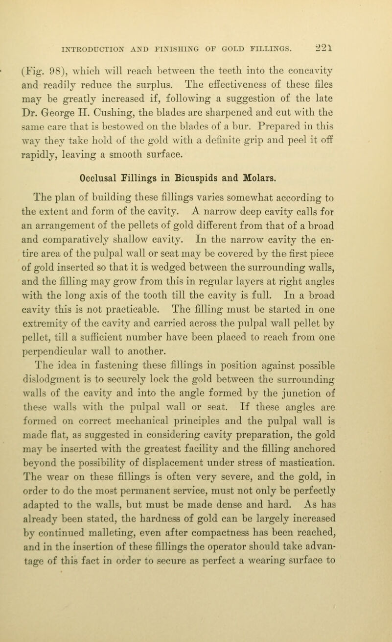 (Fig. 98), which will reach between the teeth into the concavity and readily reduce the surplus. The effectiveness of these files may be greatly increased if, following a suggestion of the late Dr. George H. Gushing, the blades are sharpened and cut with the same care that is bestowed on the blades of a bur. Prepared in this way they take hold of the gold with a definite grip and peel it off rapidly, lea^dng a smooth surface. Occlusal Fillings in Bicuspids and Molars. The plan of building these fillings varies somewhat according to the extent and form of the cavity. A narrow deep cavity calls for an arrangement of the pellets of gold different from that of a broad and comparatively shallow cavity. In the narrow cavity the en- tire area of the pulpal wall or seat may be covered by the first piece of gold inserted so that it is wedged between the surrounding walls, and the filling may grow from this in regular layers at right angles with the long axis of the tooth till the cavity is full. In a broad cavity this is not practicable. The filling must be started in one extremity of the cavity and carried across the pulpal wall pellet by pellet, till a sufiicient number have been placed to reach from one perpendicular wall to another. The idea in fastening these fillings in position against possible dislodgment is to securely lock the gold between the surrounding walls of the cavity and into the angle formed by the junction of these walls with the pulpal wall or seat. If these angles are formed on correct mechanical principles and the pulpal wall is made flat, as suggested in considering cavity preparation, the gold may be inserted with the greatest facility and the filling anchored beyond the possibility of displacement under stress of mastication. The wear on these fillings is often very severe, and the gold, in order to do the most permanent service, must not only be perfectly adapted to the walls, but must be made dense and hard. As has already been stated, the hardness of gold can be largely increased by continued malleting, even after compactness has been reached, and in the insertion of these fillings the operator should take advan- tage of this fact in order to secure as perfect a wearing surface to