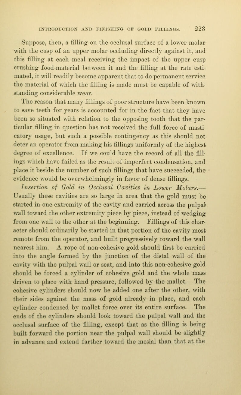 Suppose, then, a filling on the occlusal surface of a lower molar with the cusp of an upper molar occluding directly against it, and this filling at each meal receiving the impact of the upper cusp crushing food-material between it and the filling at the rate esti- mated, it will readily become apparent that to do permanent service the material of which the filling is made must be capable of with- standing considerable wear. The reason that many fillings of poor structure have been known to save teeth for years is accounted for in the fact that they have been so situated with relation to the opposing tooth that the par- ticular filling in question has not received the full force of masti catory usage, but such a possible contingency as this should not deter an operator from making his fillings uniformly of the highest degree of excellence. If we could have the record of all the fill- ings which have failed as the result of imperfect condensation, and place it beside the number of such fillings that have succeeded, the evidence would be overwhelmingly in favor of dense fillings. Insertion of Gold in Occlusal Cavities in Lower Molars.— Usually these cavities are so large in area that the gold must be started in one extremity of the cavity and carried across the pulpal wall toward the other extremity piece by piece, instead of wedging from one wall to the other at the beginning. Fillings of this char- acter should ordinarily be started in that portion of the cavity most remote from the operator, and built progressively toward the wall nearest him. A rope of non-cohesive gold should first be carried into the angle formed by the junction of the distal wall of the cavity with the pulpal wall or seat, and into this non-cohesive gold should be forced a cylinder of cohesive gold and the whole mass driven to place with hand pressure, followed by the mallet. The cohesive cylinders should now be added one after the other, with their sides against the mass of gold already in place, and each cylinder condensed by mallet force over its entire surface. The ends of the cylinders should look toward the pulpal wall and the occlusal surface of the filling, except that as the filling is being built forward the portion near the pulpal wall should be slightly in advance and extend farther toward the mesial than that at the