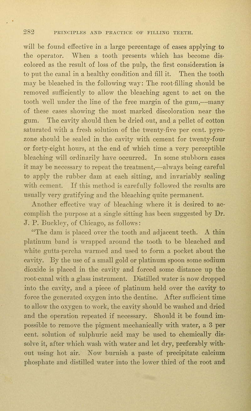 will be found effective in a large percentage of cases applying to the operator. When a tooth presents which has become dis- colored as the result of loss of the pulp, the first consideration is to put the canal in a healthy condition and fill it. Then the tooth may be bleached in the following way: The root-filling should be removed sufficiently to allow the bleaching agent to act on the tooth well under the line of the free margin of the gum,—many of these cases showing the most marked discoloration near the gum. The cavity should then be dried out, and a pellet of cotton saturated with a fresh solution of the twenty-five per cent, pyro- zone should be sealed in the cavity with cement for twenty-four or forty-eight hours, at the end of which time a very perceptible bleaching will ordinarily have occurred.. In some stubborn cases it may be necessary to repeat the treatment,—always being careful to apply the rubber dam at each sitting, and invariably sealing with cement. If this method is carefully followed the results are usually very gratifying and the bleaching quite permanent. Another effective way of bleaching where it is desired to ac- complish the purpose at a single sitting has been suggested by Dr. J. P. Buckley, of Chicago, as follows: The dam is placed over the tooth and adjacent teeth. A thin platinum band is wrapped around the tooth to be bleached and white gutta-percha warmed and used to form a pocket about the cavity. By the use of a small gold or platinum spoon some sodium dioxide is placed in the cavity and forced some distance up the root-canal with a glass instrument. Distilled water is now dropped into the cavity, and a piece of platinum held over the cavity to force the generated oxygen into the dentine. After sufficient time to allow the oxygen to work, the cavity should be washed and dried and the operation repeated if necessary. Should it be found im- possible to remove the pigment mechanically with water, a 3 per cent, solution of sulphuric acid may be used to chemically dis- solve it, after which wash with water and let dry, preferably with- out using hot air. ISTow burnish a paste of precipitate calcium phosphate and distilled water into the lower third of the root and