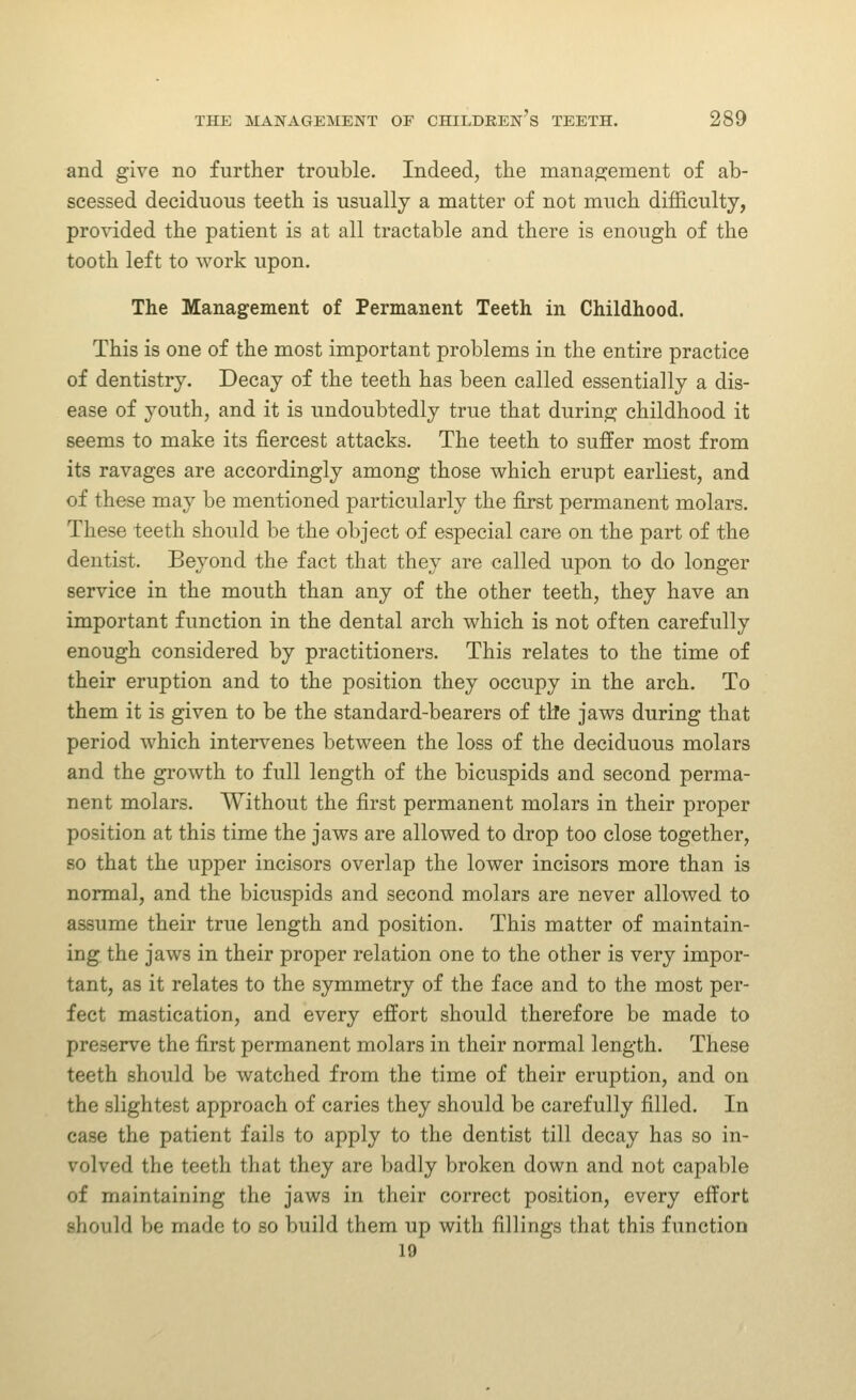 and give no further trouble. Indeed, the management of ab- scessed deciduous teeth is usually a matter of not much difficulty, provided the patient is at all tractable and there is enough of the tooth left to work upon. The Management of Permanent Teeth in Childhood. This is one of the most important problems in the entire practice of dentistry. Decay of the teeth has been called essentially a dis- ease of youth, and it is undoubtedly true that during childhood it seems to make its fiercest attacks. The teeth to suffer most from its ravages are accordingly among those which erupt earliest, and of these may be mentioned particularly the first permanent molars. These teeth should be the object of especial care on the part of the dentist. Beyond the fact that they are called upon to do longer service in the mouth than any of the other teeth, they have an important function in the dental arch which is not often carefully enough considered by practitioners. This relates to the time of their eruption and to the position they occupy in the arch. To them it is given to be the standard-bearers of the jaws during that period which intervenes between the loss of the deciduous molars and the growth to full length of the bicuspids and second perma- nent molars. Without the first permanent molars in their proper position at this time the jaws are allowed to drop too close together, so that the upper incisors overlap the lower incisors more than is normal, and the bicuspids and second molars are never allowed to assume their true length and position. This matter of maintain- ing the jaws in their proper relation one to the other is very impor- tant, as it relates to the symmetry of the face and to the most per- fect mastication, and every effort should therefore be made to preserve the first permanent molars in their normal length. These teeth should be watched from the time of their eruption, and on the slightest approach of caries they should be carefully filled. In case the patient fails to apply to the dentist till decay has so in- volved the teeth that they are badly broken down and not capable of maintaining the jaws in their correct position, every effort should be made to so build them up with fillings that this function 19