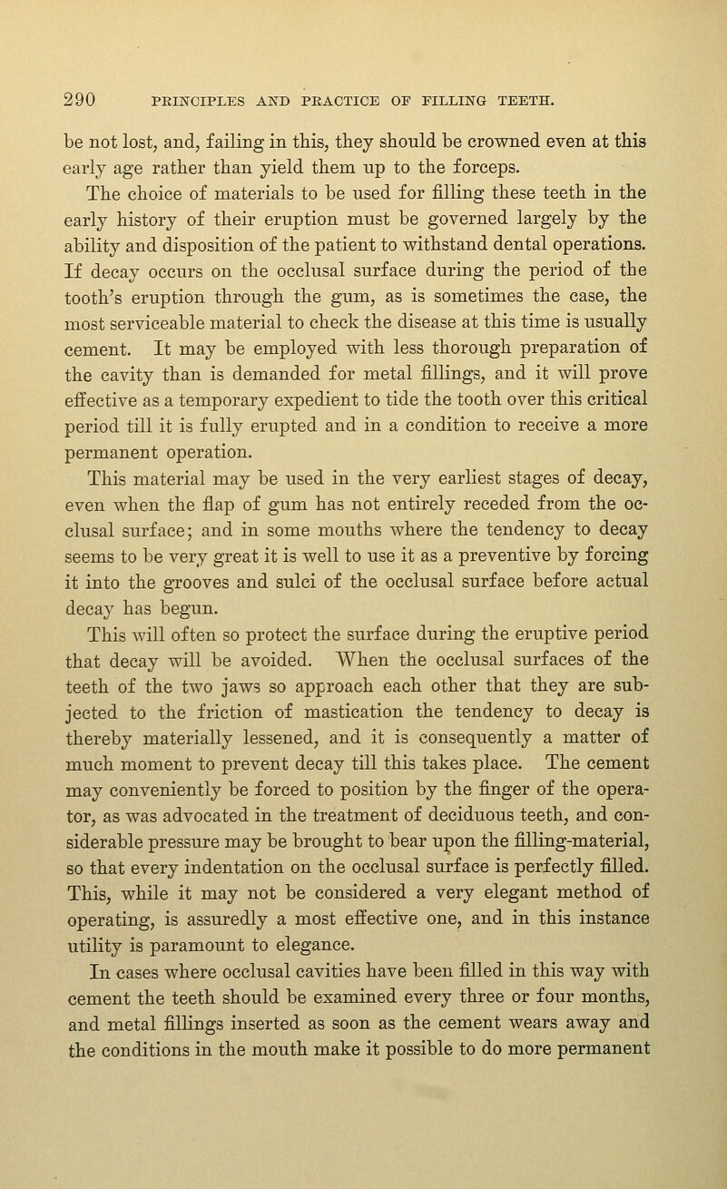 be not lost, and, failing in this, they should be crowned even at this earlj age rather than yield them up to the forceps. The choice of materials to be used for filling these teeth in the early history of their eruption must be governed largely by the ability and disposition of the patient to withstand dental operations. If decay occurs on the occlusal surface during the period of the tooth's eruption through the gum, as is sometimes the case, the most serviceable material to check the disease at this time is usually cement. It may be employed with less thorough preparation of the cavity than is demanded for metal fillings, and it will prove effective as a temporary expedient to tide the tooth over this critical period till it is fully erupted and in a condition to receive a more permanent operation. This material may be used in the very earliest stages of decay, even when the flap of gum has not entirely receded from the oc- clusal surface; and in some mouths where the tendency to decay seems to be very great it is well to use it as a preventive by forcing it into the grooves and sulci of the occlusal surface before actual decay has begun. This will often so protect the surface during the eruptive period that decay will be avoided. When the occlusal surfaces of the teeth of the two jaws so approach each other that they are sub- jected to the friction of mastication the tendency to decay is thereby materially lessened, and it is consequently a matter of much moment to prevent decay till this takes place. The cement may conveniently be forced to position by the finger of the opera- tor, as was advocated in the treatment of deciduous teeth, and con- siderable pressure may be brought to bear upon the filling-material, so that every indentation on the occlusal surface is perfectly filled. This, while it may not be considered a very elegant method of operating, is assuredly a most effective one, and in this instance utility is paramount to elegance. In cases where occlusal cavities have been filled in this way with cement the teeth should be examined every three or four months, and metal fillings inserted as soon as the cement wears away and the conditions in the mouth make it possible to do more permanent