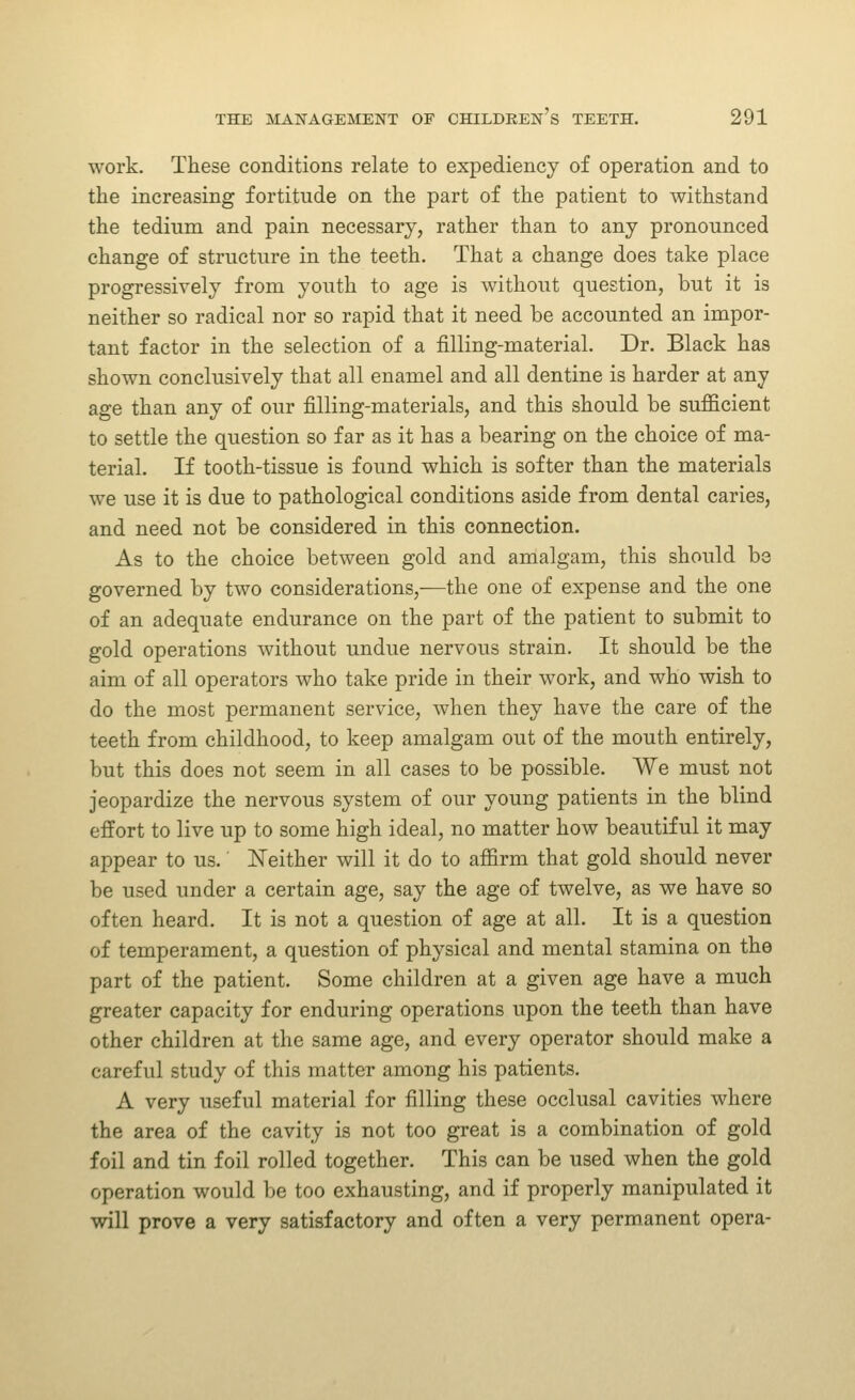 work. These conditions relate to expediency of operation and to the increasing fortitude on the part of the patient to withstand the tedium and pain necessary, rather than to any pronounced change of structure in the teeth. That a change does take place progressively from youth to age is without question, but it is neither so radical nor so rapid that it need be accounted an impor- tant factor in the selection of a filling-material. Dr. Black has shown conclusively that all enamel and all dentine is harder at any age than any of our filling-materials, and this should be sufficient to settle the question so far as it has a bearing on the choice of ma- terial. If tooth-tissue is found which is softer than the materials we use it is due to pathological conditions aside from dental caries, and need not be considered in this connection. As to the choice between gold and amalgam, this should be governed by two considerations,—the one of expense and the one of an adequate endurance on the part of the patient to submit to gold operations without undue nervous strain. It should be the aim of all operators who take pride in their work, and who wish to do the most permanent service, when they have the care of the teeth from childhood, to keep amalgam out of the mouth entirely, but this does not seem in all cases to be possible. We must not jeopardize the nervous system of our young patients in the blind effort to live up to some high ideal, no matter how beautiful it may appear to us. ISTeither will it do to affirm that gold should never be used under a certain age, say the age of twelve, as we have so often heard. It is not a question of age at all. It is a question of temperament, a question of physical and mental stamina on the part of the patient. Some children at a given age have a much greater capacity for enduring operations upon the teeth than have other children at the same age, and every operator should make a careful study of this matter among his patients. A very useful material for filling these occlusal cavities where the area of the cavity is not too great is a combination of gold foil and tin foil rolled together. This can be used when the gold operation would be too exhausting, and if properly manipulated it will prove a very satisfactory and often a very permanent opera-