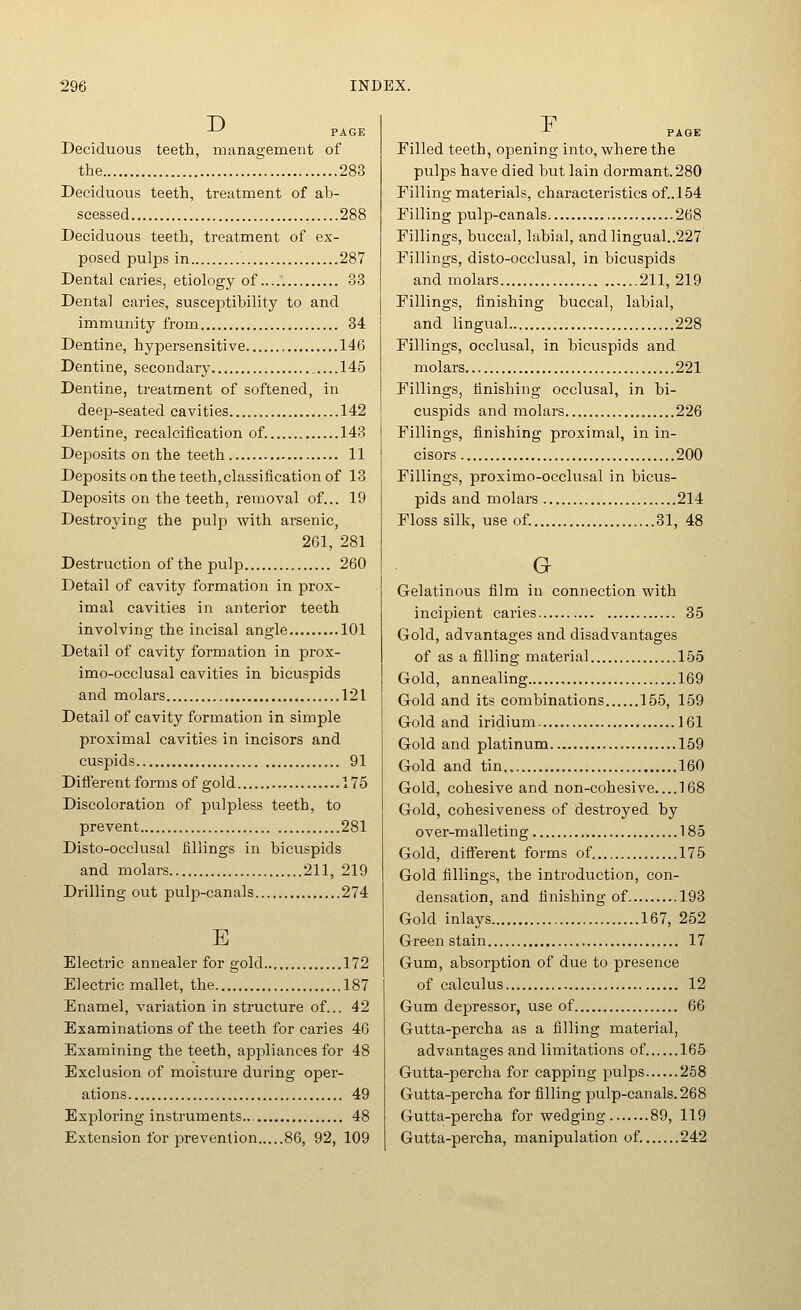 ^ PAGE Deciduous teeth, management of the 283 Deciduous teeth, treatment of ab- scessed , 288 Deciduous teeth, treatment of ex- posed pulps in 287 Dental caries, etiology of 33 Dental caries, susceptibility to and immunity from 34 Dentine, hypersensitive 146 Dentine, secondary 145 Dentine, treatment of softened, in deep-seated cavities 142 Dentine, recalcification of. 143 Deposits on the teeth 11 Deposits on the teeth, classification of 13 Deposits on the teeth, removal of... 19 Destroying the pulp with arsenic, 261, 281 Destruction of the pulp 260 Detail of cavity formation in prox- imal cavities in anterior teeth involving the incisal angle 101 Detail of cavity formation in prox- imo-occlusal cavities in bicuspids and molars 121 Detail of cavity formation in simple proximal cavities in incisors and cuspids 91 Different forms of gold 175 Discoloration of pulpless teeth, to prevent 281 Disto-occlusal fillings in bicuspids and molars 211, 219 Drilling out pulp-canals 274 E Electric annealer for gold 172 Electric mallet, the 187 Enamel, variation in structure of... 42 Examinations of the teeth for caries 46 Examining the teeth, appliances for 48 Exclusion of moisture during oper- ations , 49 Exploring instruments... 48 Extension for prevention 86, 92, 109 -^ PAGE Filled teeth, opening into, where the pulps have died but lain dormant. 280 Filling materials, characteristics of..154 Filling pulp-canals 268 Fillings, buccal, labial, andlingual..227 Fillings, disto-occlusal, in bicuspids and molars 211, 219 Fillings, finishing buccal, labial, and lingual 228 Fillings, occlusal, in bicuspids and molars 221 Fillings, finishing occlusal, in bi- cuspids and molars 226 Fillings, finishing proximal, in in- cisors 200 Fillings, proximo-occlusal in bicus- pids and molars 214 Floss silk, use of. 31, 48 G Gelatinous film in connection with incipient caries 35 Gold, advantages and disadvantages of as a filling material 155 Gold, annealing 169 Gold and its combinations 155, 159 Gold and iridium 161 Gold and platinum 159 Gold and tin 160 Gold, cohesive and non-cohesive 168 Gold, cohesiveness of destroyed by over-m alletin g 185 Gold, different forms of 175 Gold fillings, the introduction, con- densation, and finishing of 193 Gold inlays 167, 252 Green stain 17 Gum, absorption of due to presence of calculus , 12 Gum depressor, use of 66 Gutta-percha as a filling material, advantages and limitations of 165 Gutta-percha for capping pulps 258 Gutta-percha for filling pulp-canals. 268 Gutta-percha for wedging 89, 119 Gutta-percha, manipulation of. 242