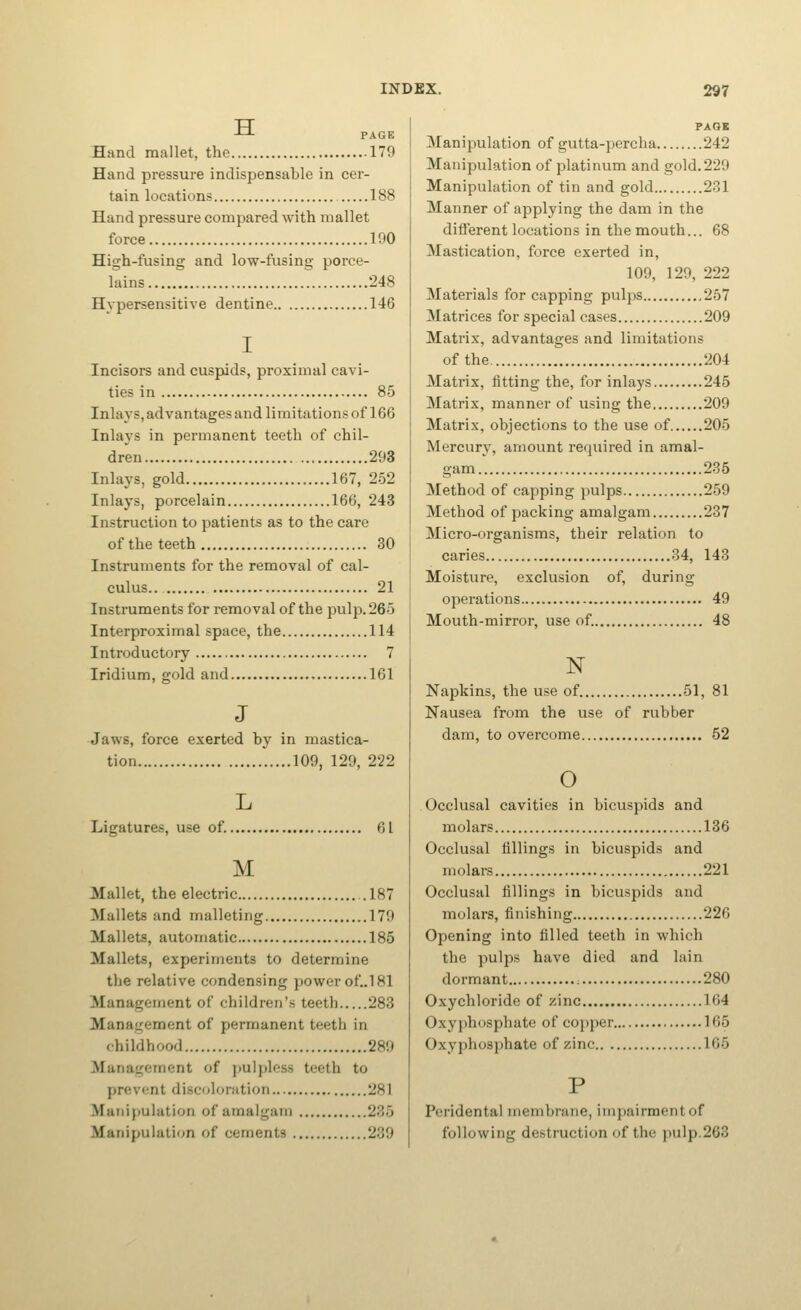 -ti PAGE Hand mallet, the 179 Hand pressure indispensable in cer- tain locations 188 Hand pressure compared with mallet force 190 High-fusing and low-fusing porce- lains 248 Hypersensitive dentine 146 Incisors and cuspids, proximal cavi- ties in 85 Inlays, advantages and limitations of 166 Inlaj's in permanent teeth of chil- dren 293 Inlays, gold 167, 252 Inlays, porcelain 166, 243 Instruction to patients as to the care of the teeth 30 Instruments for the removal of cal- culus.. 21 Instruments for removal of the pulp. 265 Interproximal space, the 114 Introductory 7 Iridium, gold and 161 J Jaws, force exerted by in mastica- tion 109, 129, 222 Ligatures, use of. 61 M Mallet, the electric 187 Mallets and malleting 179 Mallets, automatic 185 Mallets, experiments to determine the relative condensing power of,.l 81 Management of children's teeth 283 Management of permanent teeth in childhood 289 Management of pulpless teeth to prevent discoloration 281 Manipulation of amalgam 235 Manipulation of cements 239 Manipulation of gutta-percha 242 Manipulation of platinum and gold. 229 Manipulation of tin and gold 231 Manner of applying the dam in the different locations in the mouth... 68 Mastication, force exerted in, 109, 129, 222 Materials for capping pulps 257 Matrices for special cases 209 Matrix, advantages and limitations of the 204 Matrix, fitting the, for inlays 245 Matrix, manner of using the 209 Matrix, objections to the use of 205 Mercury, amount required in amal- gam 235 Method of capping pulps 259 Method of packing amalgam 237 Micro-organisms, their relation to caries 34, 143 Moisture, exclusion of, during operations 49 Mouth-mirror, use of. 48 Napkins, the use of 51, 81 Nausea from the use of rubber dam, to overcome 52 o Occlusal cavities in bicuspids and molars 136 Occlusal fillings in bicuspids and molars 221 Occlusal fillings in bicuspids and molars, finishing 226 Opening into filled teeth in which the pulps have died and lain dormant : 280 Oxychloride of zinc 164 Oxyj)hosphate of copper 165 Oxyphosphate of zinc 165 Peridental membrane, irnpairmentof following destruction of the pulp.263