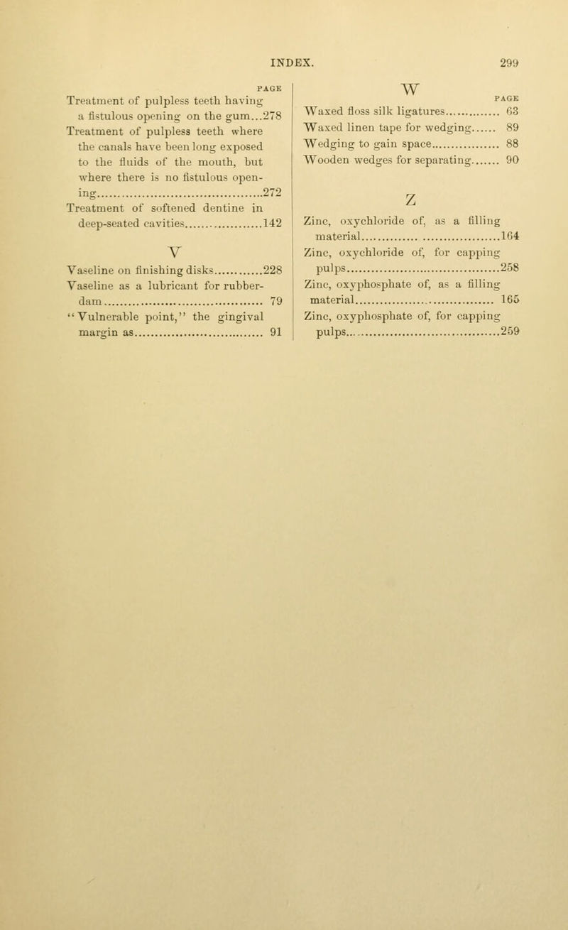 Treatment of pulpless teeth having a fistulous opening on the gum...278 Treatment of pulpless teeth where the canals have been long exposed to the fluids of the mouth, but where there is no fistulous open- ing 272 Treatment of softened dentine in deep-seated cavities 142 Y Vaseline on finishing disks 228 Vaseline as a lubricant for rubber- dam 79 Vulnerable point, the gingival margin as 91 w PAGE Waxed floss silk ligatures 63 Waxed linen tape for wedging 89 Wedging to gain space 88 Wooden wedges for separating 90 Zinc, oxychloride of, as a filling material 164 Zinc, oxychloride of, for capping pulps 258 Zinc, oxyphosphate of, as a filling material 165 Zinc, oxyphosphate of, for capping pulps 259
