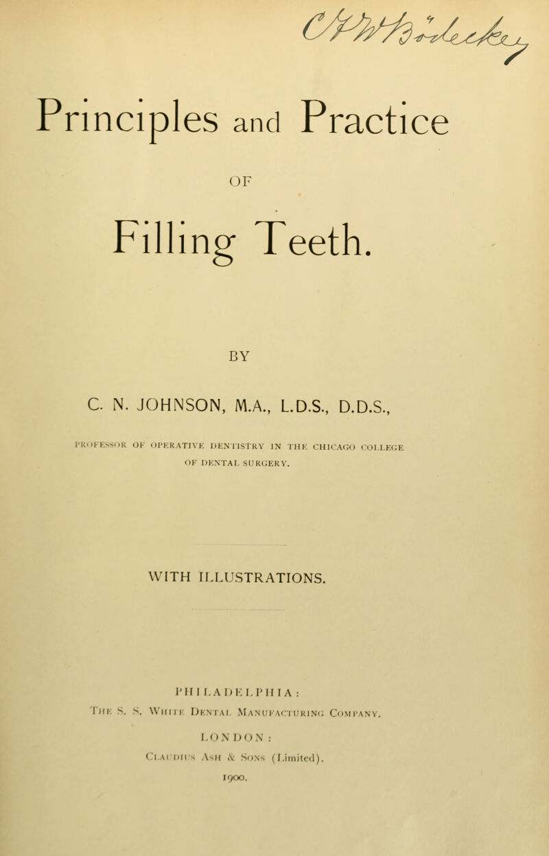 c^^^u^ Principles and Practice OF Filling Teeth. BY C. N. JOHNSON, MA, LD.S., D.D.S., I'KOFKSSOR OF OPKRATIVK DENIISTRV IN THE CHICA(;<J COLLEGE OE DENTAI, SUKGEKV. WITH II.LUSTRATIONS. I'm I.ADKLI'H lA : 'I'liE S. S. Willi I. Demai, Manueaciukinc; Comtany. I.O.N 1J(J\ : Cl.AiDirs Ash iS: So.ns (Limited). 1900.
