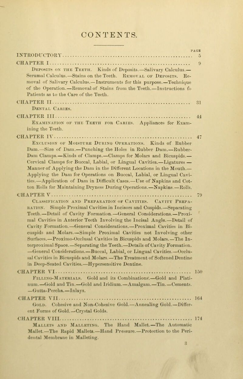 CONTEI^TS. PAGE INTRODUCTORY 5 CHAPTER 1 9 Deposits ox the Teeth. Kinds of Deposits.—Salivary Calculus.— Serumal Calculus.—Stains on the Teeth. Removal of Deposits. Re- moval of Salivary Calculus.—Instruments for this purpose.—Technique of the Operation.—Removal of Stains from the Teeth.—Instructions fo Patients as to the Care of the Teeth. CHAPTER II 31 Dental Caries. CHAPTER III 44 Examination of the Teeth for Caries. Appliances for Exam- ining the Teeth. CHAPTER IV 47 Exclusion of Moisture During Operations. Kinds of Rubber Dam.—Size of Dam.—Punching the Holes in Rubber Dam.—Rubber- Dam Clamps.—Kinds of Clamps.—Clamps for Molars and Bicuspids.— Cervical Clamps for Buccal, Labial, or Lingual Cavities.—Ligatures — Manner of Applying the Dam in the Difterent Locations in the Mouth.— Applying the Dam for Operations on Buccal, Labial, or Lingual Cavi- ties.—Application of Dam in Difficult Cases.—L^se of Napkins and Cot- ton Rolls for Maintaining Dryness During Operations.—Napkins.—Rolls. CHAPTER V 79 Cla.ssification and Preparation of Cavities. Cavity Prepa- ration. Simple Proximal Cavities.in Incisors and Cuspids.—Separating Teeth.—Detail of Cavity Formation.—General Considerations.—Proxi- mal Cavities in Anterior Teeth Involving the Incisal Angle.—Detail of Cavity Formation.—General Considerations.—Proximal Cavities in Bi- cuspids and Molars.—Simple Proximal Cavities not Involving other Surfaces.—Proximo-Occlusal Cavities in Bicuspids and Molars.—The In- terproximal Space.—Separating the Teeth.—Details of Cavity Formation. —General Considerations.—Buccal, Labial, or Lingual Cavities.—Occlu- sal Cavities in Bicuspids and Molars.—The Treatment of Softened Dentine in Deep-Seated Cavities.—Hypersensitive Dentine. CHAPTER VI 130 Filling-Materials. Gold and its Combinations'.—Gold and Plati- num.—Gold and Tin.—Gold and Iridium.—Amalgam.—Tin.—Cements. —Gutta-Percha.—Inlays. CHAPTER VII 164 Gold. Cohesive and Non-Cohesive Gold.—Annealing Gold.—Difter- ent Forms of Gold.—Crystal Golds. CHAPTER VIII 174 Mallets and Mallktino. Tlie Hand Mallet.—The Automatic Mallet.—The Rapid Mallets.—Hand Pressure.—Protection to the Peri- dental Membrane in Malleting. 8