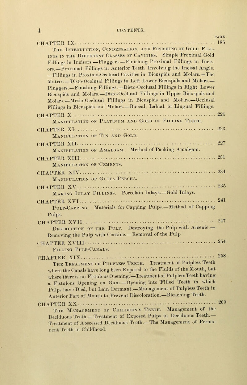 PAGE CHAPTEK IX 185 The Introductiox, Condensation, and Finishing of Gold Fill- ings IN THE Different Classes of Cavities. Simple Proximal Gold Fillings in Incisors.—Pluggers.—Finishing Proximal Fillings in Incis- ors.—Proximal Fillings in Anterior Teeth Involving the Incisal Angle. Fillings in Proximo-Ocelusal Cavities in Bicuspids and Molars.—The Matrix.—Disto-Occlusal Fillings in Left Lower Bicuspids and Molars.— Pluggers.—Finishing Fillings.—Disto-Occlusal Fillings in Eight Lower Bicuspids and Molars.—Disto-Occlusal Fillings in Upper Bicuspids and Molars.—Mesio-Occlusal Fillings in Bicuspids and Molars.—Occlusal Fillings in Bicuspids and Molars.—Buccal, Labial, or Lingual Fillings. CHAPTEK X 221 Manipulation of Platinum and Gold in Filling Teeth. CHAPTEB XI 22a Manipulation of Tin and Gold. CHAPTER XII 227 Manipulation of Amalgam. Method of Packing Amalgam. CHAPTER XIII 231 Manipulation of Cements. CHAPTER XIV 234 Manipulation of Gutta-Percha. CHAPTER XV 235 Making Inlay Filling.'^. Porcelain Inlays.—Gold Inlays. CHAPTER XVI 241 Pulp-Capping. Materials for Capping Pulps.—Method of Capping Pulps. CHAPTER XVII • • ; • • • 247 Destruction of the Pulp. Destroying the Pulp with Arsenic.— Removing the Pulp with Cocaine.—Removal of the Pulp CHAPTER XVIII • 254 Filling Pulp-Canals. CHAPTER XIX 258 The TreatiMent of Pulpless Teeth. Treatment of Pulpless Teeth where the Canals have long heen Exposed to the Fluids of the Mouth, but where th^reis no Fistulous Opening.—Treatment of Pulpless Teeth having a Fistulous Opening on Gum.—Opening into Filled Teeth in which Pulps have Died, but Lain Dormant.—Management of Pulpless Teeth in Anterior Part of Mouth to Prevent Discoloration.—Bleaching Teeth. CHAPTER XX The Management of Children's Teeth. Management of the Deciduous Teeth.—Treatment of Exposed Pulps in Deciduous Teeth.— Treatment of Abscessed Deciduous Teeth.—The Managem€nt of Perma- nent Teeth in Childhood. 269