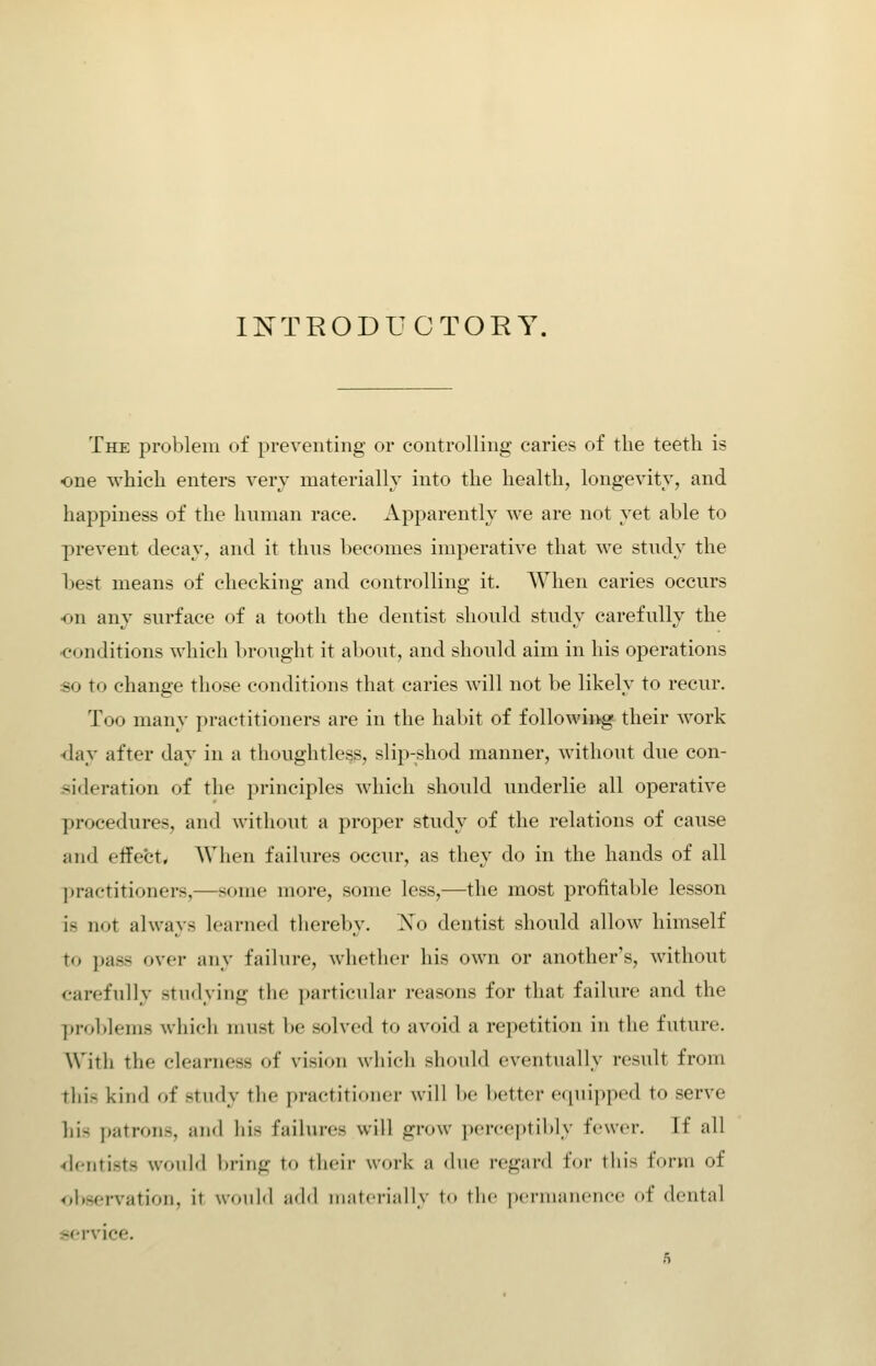 INTRODUCTORY. The problem of preventing or controlling caries of the teeth is one which enters very materially into the health, longevity, and happiness of the hnman race. Apparently we are not yet able to prevent decay, and it thus becomes imperative that we study the Ijest means of checking and controlling it. When caries occurs on any surface of a tooth the dentist should study carefully the •conditions which brought it about, and should aim in his operations so to change those conditions that caries will not be likely to recur. Too many practitioners are in the hal)it of following their work <lay after day in a thoughtless, slip-shod manner, without due con- .sideration of the principles which should underlie all operative procedures, and without a proper study of the relations of cause and effect. When failures occur, as they do in the hands of all practitioners,—some more, some less,—the most profitable lesson is not always learned thereby. Xo dentist should allow himself to pass over any failure, whether his own or another's, without carefully studying the particular reasons for that failure and the problems which must be solved to avoid a repetition in the future. With the clearness of vision which should eventually result from this kind of study the practitioner will be better equipped to serve his patrons, and his failures will grow perceptibly fewer. If all •rlentists wonM bring to their \v<.i-k a due regard for this form of observation, it wouM ;m1<1 ni:itcriiilly to the pcnniincncc of dental service.