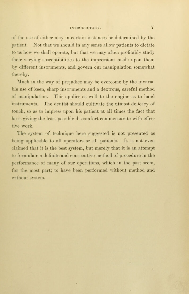 of the use of either may in certain instances be determined by the patient. Xot that we should in any sense allow patients to dictate to us how we shall operate, but that we may often profitably study their varying susceptibilities to the impressions made upon them by different instruments, and govern our manipulation somewhat thereby. Much in the way of prejudice may be overcome by the invaria- ble use of keen, sharp instruments and a dextrous, careful method of manipulation. This applies as w^ell to the engine as to hand instruments. The dentist should cultivate the utmost delicacy of touch, so as to impress upon his patient at all times the fact that he is giving the least possible discomfort commensurate with effec- tive work. The system of technique here suggested is not presented as being applicable to all operators or all patients. It is not even claimed that it is the best system, but merely that it is an attempt to formulate a definite and consecutive method of procedure in the performance of many of our operations, which in the past seem, for the most part, to have been performed without method and without svstem.