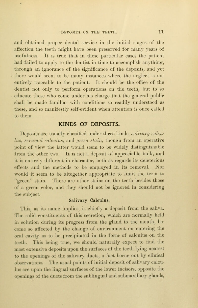 and obtained proper dental service in the initial stages of the affection the teeth might have been preserved for many years of usefulness. It is true that in these particular cases the patient had failed to apply to the dentist in time to accomplish anything, through an ignorance of the significance of the deposits, and yet there would seem to be many instances where the neglect is not entirely traceable to the patient. It should be the office of the dentist not only to perform operations on the teeth, but to so educate those who come under his charge that the general public shall be made familiar with conditions so readily understood as these, and so manifestly self-evident when attention is once called to them. KINDS OF DEPOSITS. Deposits are usually classified under three kinds, salivary calcu- lus, serumal calculus, and green stain, though from an operative point of view the latter would seem to be widely distinguishable from the other two. it is not a deposit of appreciable bulk, and it is entirely different in character, both as regards its deleterious effects and the methods to be employed in its removal. Nor would it seem to be altogether appropriate to limit the term to green stain. There are other stains on the teeth besides those of a green color, and they should not be ignored in considering the subject. Salivary Calculus. This, as its name implies, is chiefly a deposit from the saliva. The solid constituents of this secretion, which are normally held in solution during its progress from the gland to the mouth, be- come so affected by the change of environment on entering the oral cavity as to be precipitated in the form of calculus on the teeth. This being true, we should naturally expect to find the most extensive deposits upon the surfaces of the teeth lying nearest to the openings of the salivary ducts, a fact borne out by clinical observations. The usual points of initial deposit of salivary calcu- lus are upon the lingual surfaces of the lower incisors, opposite the openings of the ducts from the sublingual and submaxillary glands,